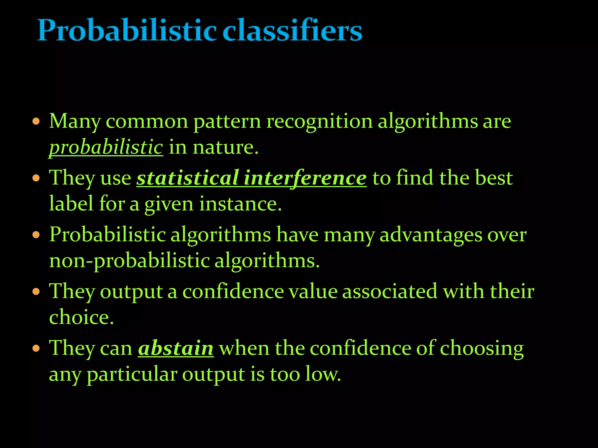  Many common pattern recognition algorithms are
probabilistic in nature.
 They use statistical interference to find the best
label for a given instance.
 Probabilistic algorithms have many advantages over
non-probabilistic algorithms.
 They output a confidence value associated with their
choice.
 They can abstain when the confidence of choosing
any particular output is too low.
 