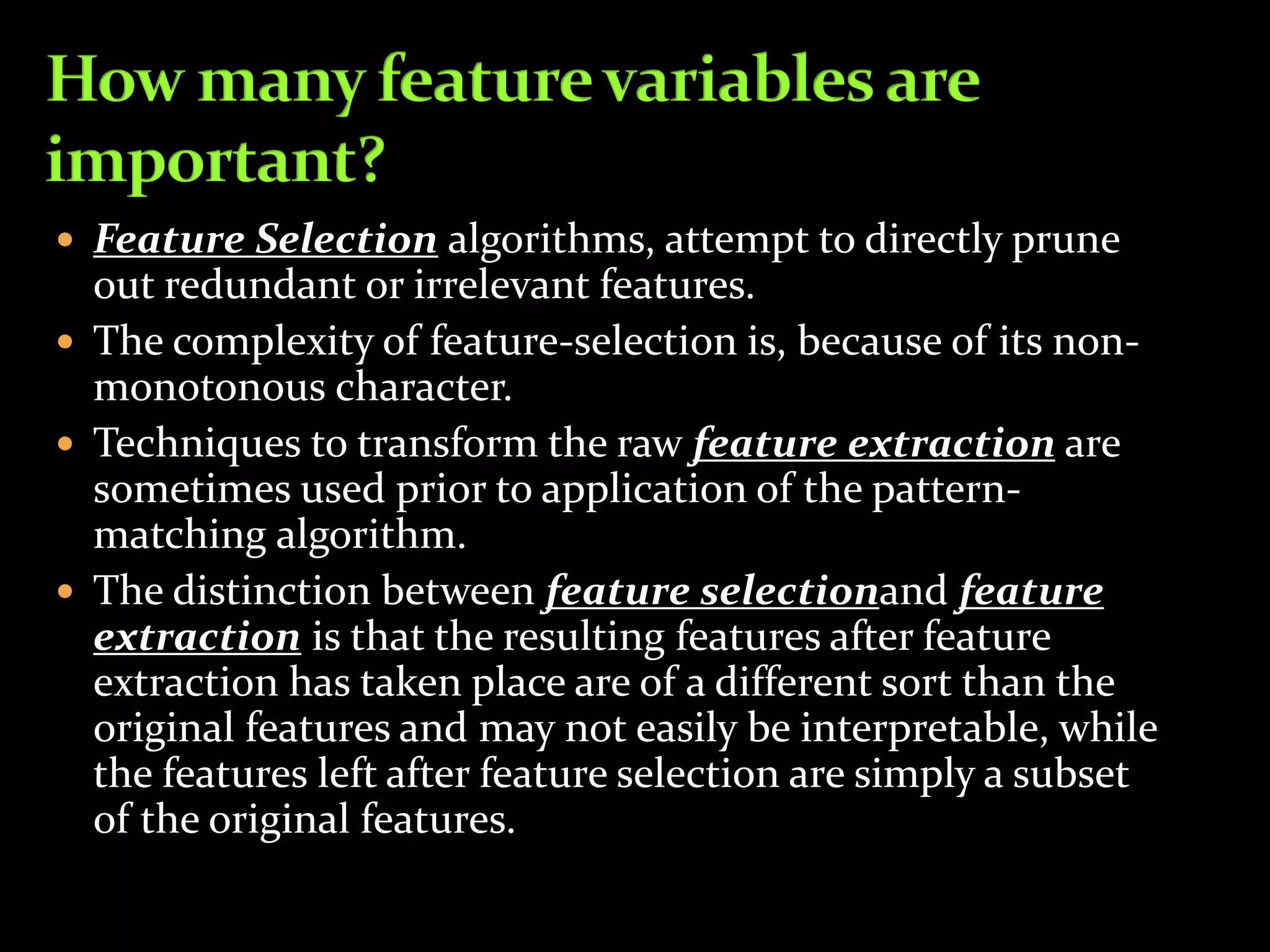  Feature Selection algorithms, attempt to directly prune
out redundant or irrelevant features.
 The complexity of feature-selection is, because of its non-
monotonous character.
 Techniques to transform the raw feature extraction are
sometimes used prior to application of the pattern-
matching algorithm.
 The distinction between feature selectionand feature
extraction is that the resulting features after feature
extraction has taken place are of a different sort than the
original features and may not easily be interpretable, while
the features left after feature selection are simply a subset
of the original features.
 