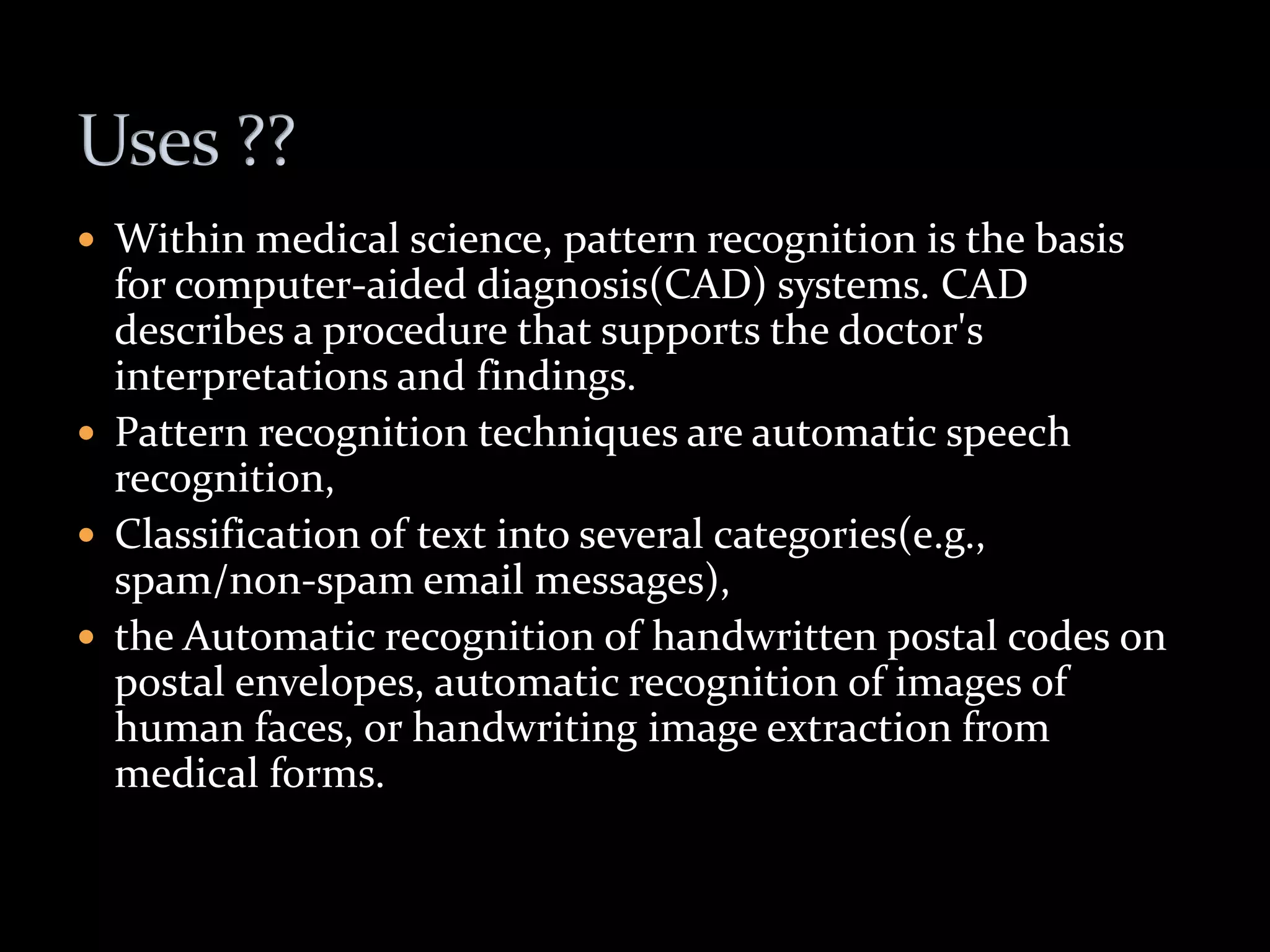  Within medical science, pattern recognition is the basis
for computer-aided diagnosis(CAD) systems. CAD
describes a procedure that supports the doctor's
interpretations and findings.
 Pattern recognition techniques are automatic speech
recognition,
 Classification of text into several categories(e.g.,
spam/non-spam email messages),
 the Automatic recognition of handwritten postal codes on
postal envelopes, automatic recognition of images of
human faces, or handwriting image extraction from
medical forms.
 