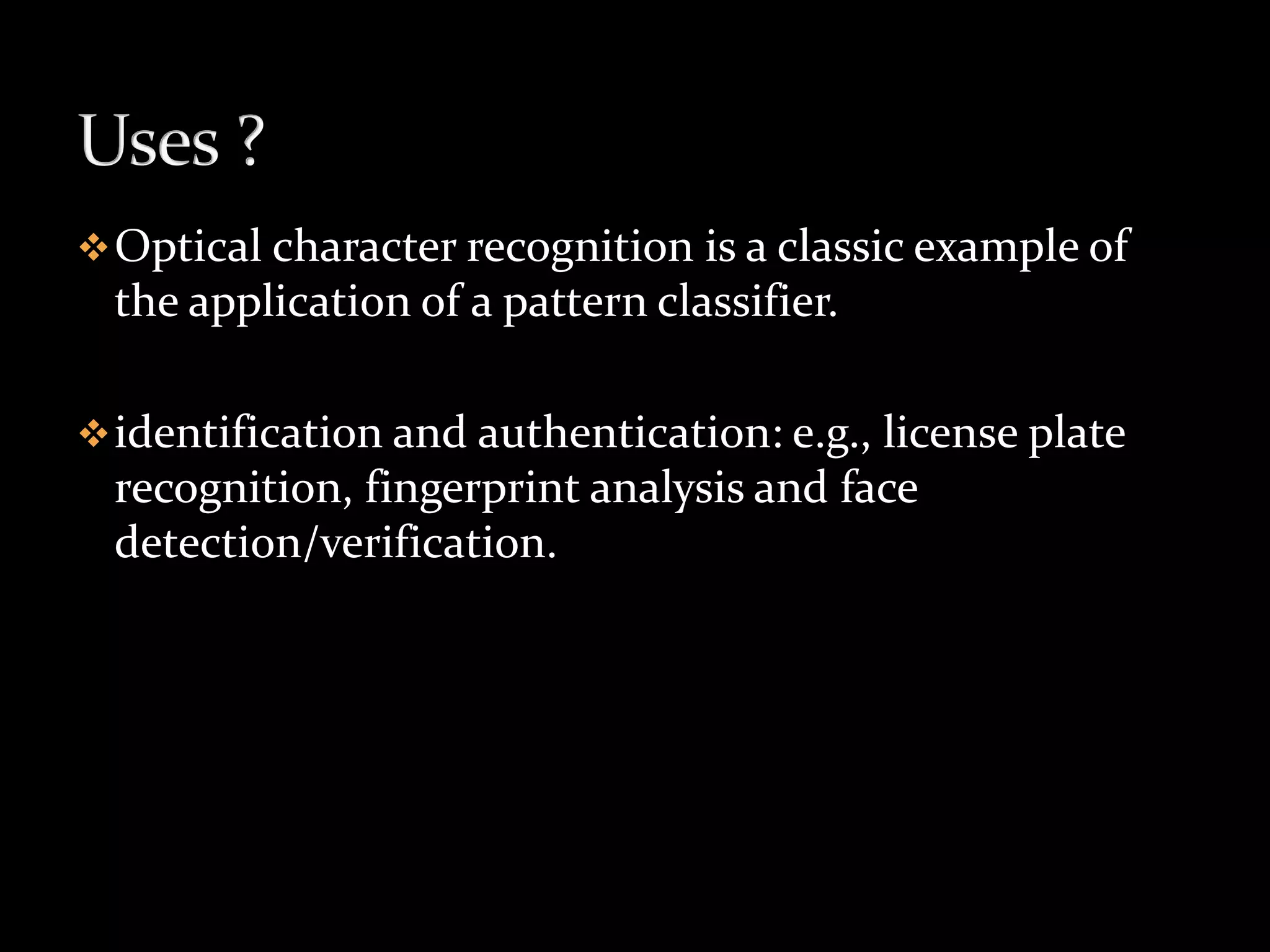 Optical character recognition is a classic example of
the application of a pattern classifier.
identification and authentication: e.g., license plate
recognition, fingerprint analysis and face
detection/verification.
 