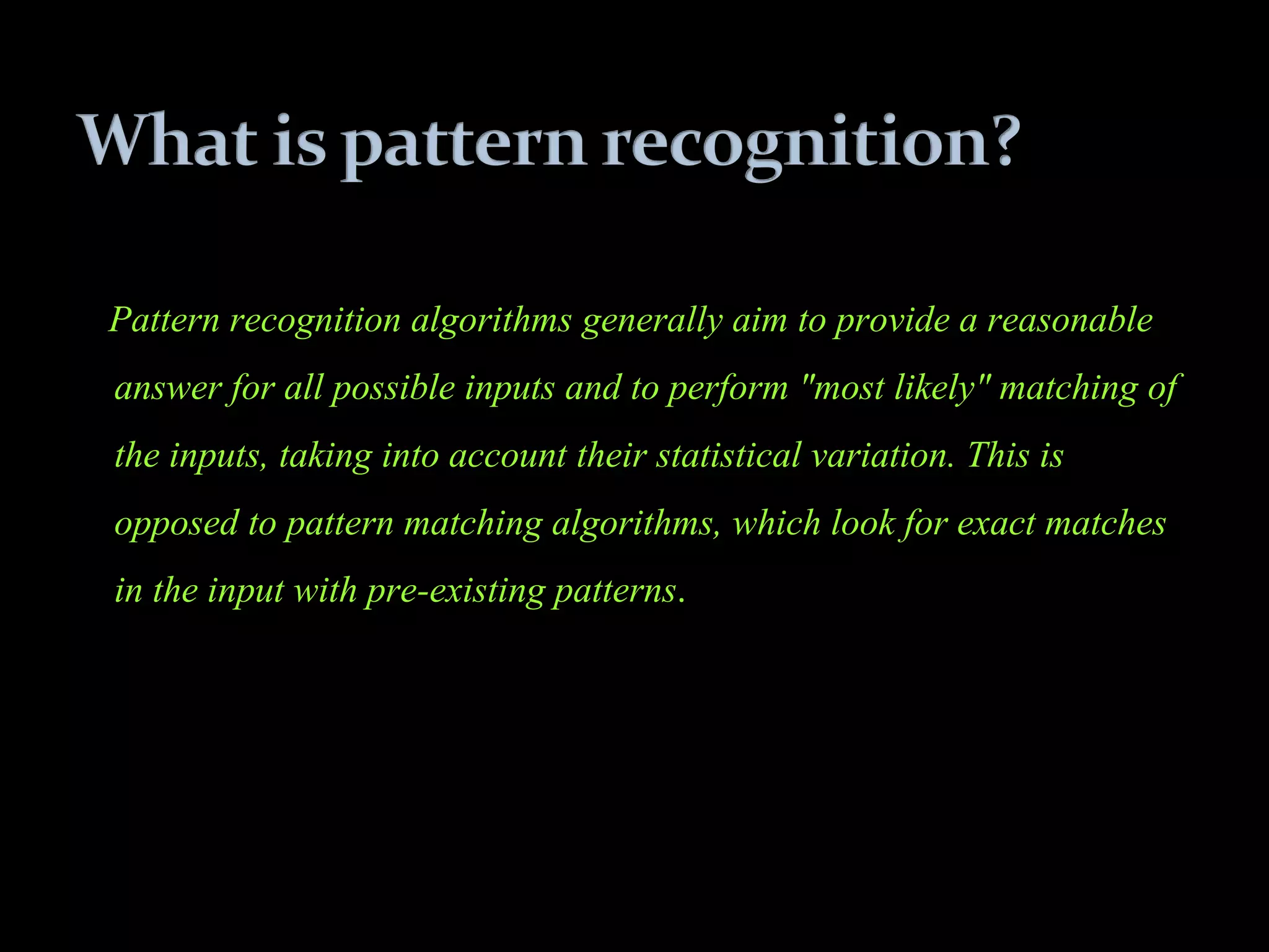 Pattern recognition algorithms generally aim to provide a reasonable
answer for all possible inputs and to perform "most likely" matching of
the inputs, taking into account their statistical variation. This is
opposed to pattern matching algorithms, which look for exact matches
in the input with pre-existing patterns.
 