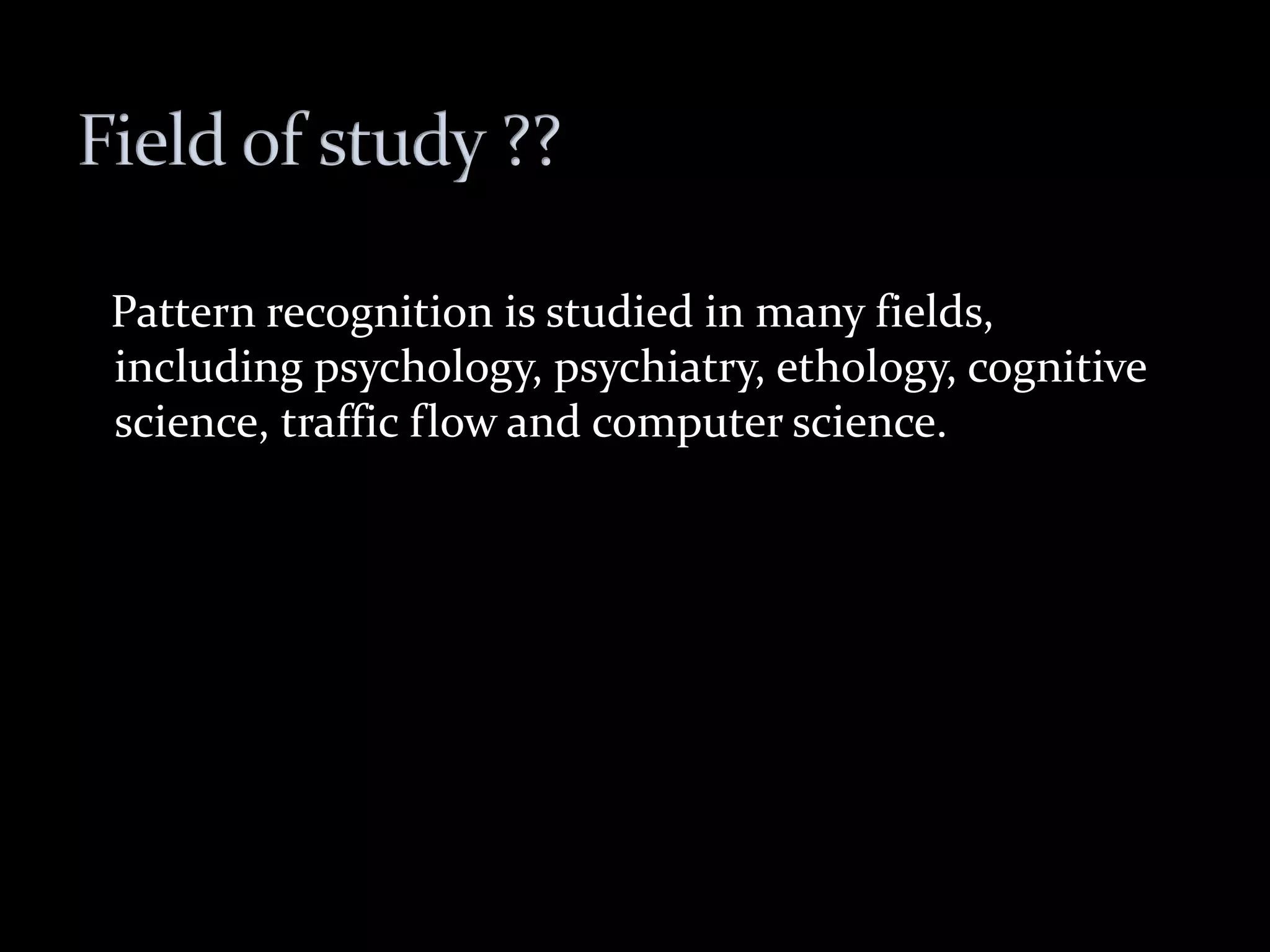 Pattern recognition is studied in many fields,
including psychology, psychiatry, ethology, cognitive
science, traffic flow and computer science.
 