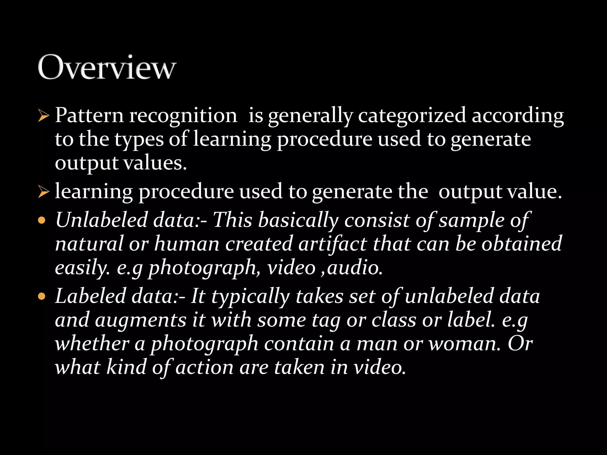  Pattern recognition is generally categorized according
to the types of learning procedure used to generate
output values.
 learning procedure used to generate the output value.
 Unlabeled data:- This basically consist of sample of
natural or human created artifact that can be obtained
easily. e.g photograph, video ,audio.
 Labeled data:- It typically takes set of unlabeled data
and augments it with some tag or class or label. e.g
whether a photograph contain a man or woman. Or
what kind of action are taken in video.
 
