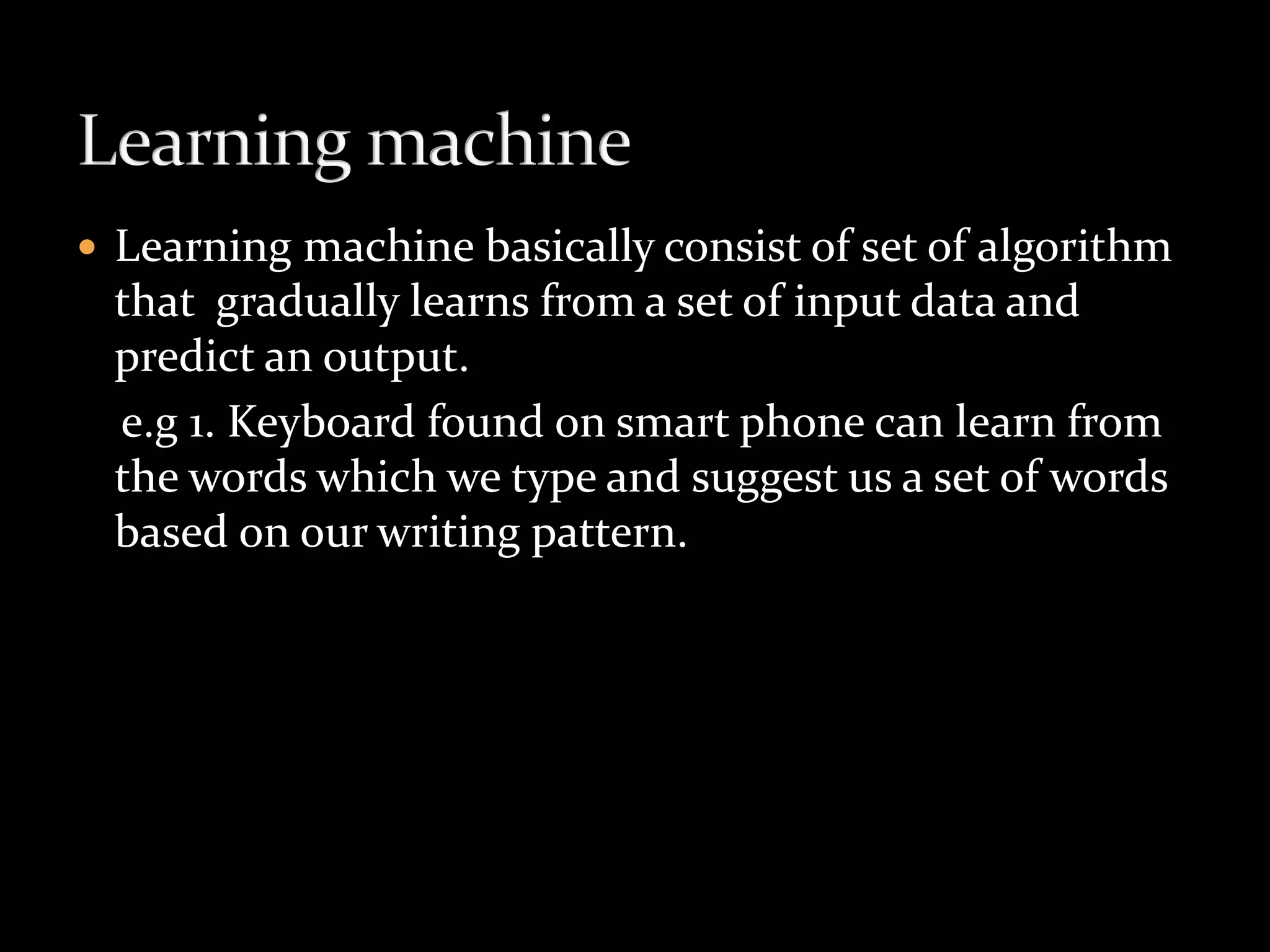  Learning machine basically consist of set of algorithm
that gradually learns from a set of input data and
predict an output.
e.g 1. Keyboard found on smart phone can learn from
the words which we type and suggest us a set of words
based on our writing pattern.
 