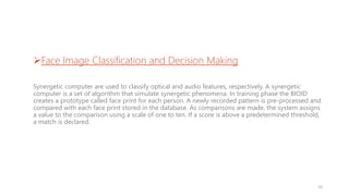 Face Image Classification and Decision Making
Synergetic computer are used to classify optical and audio features, respectively. A synergetic
computer is a set of algorithm that simulate synergetic phenomena. In training phase the BIOID
creates a prototype called face print for each person. A newly recorded pattern is pre-processed and
compared with each face print stored in the database. As comparisons are made, the system assigns
a value to the comparison using a scale of one to ten. If a score is above a predetermined threshold,
a match is declared.
10
 