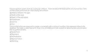 Face recognition system work by a particular software. There are about 80 nodal points on a human face. Here
are few nodal points that are measured by the software:
 Distance between the eyes
 Width of the nose
 Depth of the eye socket
 Cheekbones
 Jaw line
 Chin
These nodal points are measured to create a numerical code, a string of numbers that represent a face in the
database. This code is called face print. Only 14 to 22 nodal points are needed for detecting face and complete
the recognition process.
 Nodal Point
 Alignment
 Normalization
 Representation
 Matching
12
 