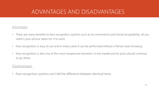 ADVANTAGES AND DISADVANTAGES
Advantages
• There are many benefits to face recognition systems such as its convenience and Social acceptability. all you
need is your picture taken for it to work.
• Face recognition is easy to use and in many cases it can be performed without a Person even knowing.
• Face recognition is also one of the most inexpensive biometric in the market and Its price should continue
to go down.
Disadvantages
• Face recognition systems can’t tell the difference between identical twins.
14
 