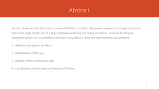 Abstract
Humans detect and identify faces in a scene with little or no effort. We present a system for recognizing human
faces from single images out of a large database containing one image per person. However, building an
automated system that accomplishes this task is very difficult. There are several related sub-problems:
 detection of a pattern as a face,
 identification of the face,
 analysis of facial expressions, and
 classification based on physical features of the face.
3
 