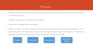 Process
• Capture-A physical or behavioural sample is captured by the system during enrolment and also in identification
or verification process.
• Extraction- Unique data is extracted from the sample.
• Comparison- Compared with a new sample.
• Match/ non match- The system decides if the features extracted from the new samples are equivalent or not. It
starts with a picture, attempting to find a person in the image. Mark the head and eye position. A matrix is then
developed based on the characteristics of the individual face (eye, mouth, nostrils).
Capture Extraction Comparison
Match/Not
Match
5
 