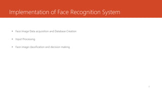 Implementation of Face Recognition System
 Face Image Data acquisition and Database Creation
 Input Processing
 Face image classification and decision making
7
 