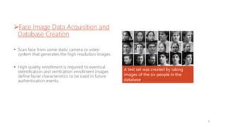 Face Image Data Acquisition and
Database Creation
 Scan face from some static camera or video
system that generates the high resolution images
 High quality enrollment is required to eventual
identification and verification enrollment images
define facial characteristics to be used in future
authentication events.
A test set was created by taking
images of the six people in the
database.
8
 