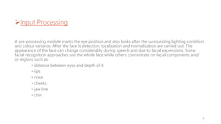 Input Processing
A pre-processing module marks the eye position and also looks after the surrounding lighting condition
and colour variance. After the face is detection, localization and normalization are carried out. The
appearance of the face can change considerably during speech and due to facial expressions. Some
facial recognition approaches use the whole face while others concentrate on facial components and/
or regions such as:
• distance between eyes and depth of it
• lips
• nose
• cheeks
• jaw line
• chin
9
 