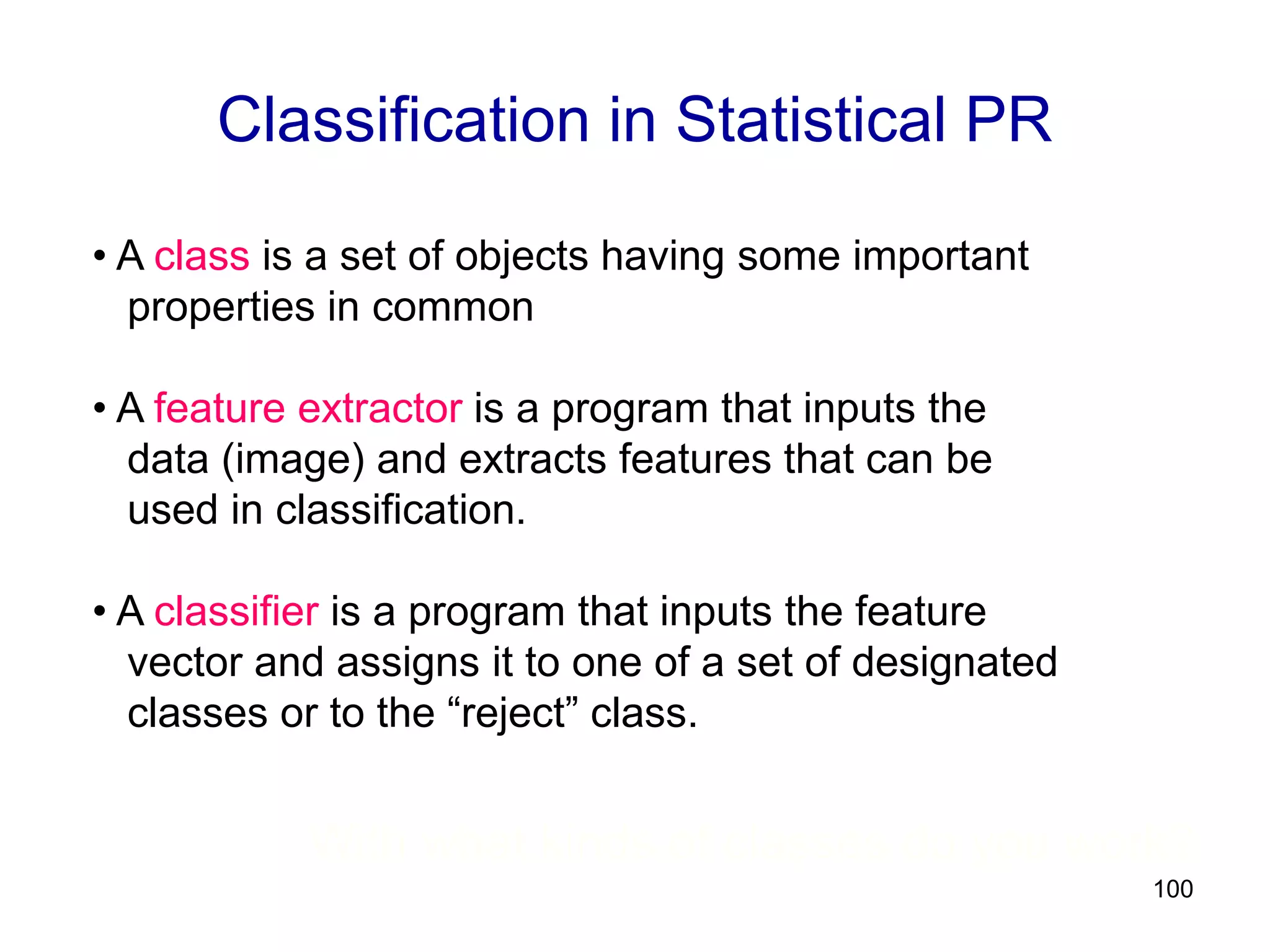 100
Classification in Statistical PR
• A class is a set of objects having some important
properties in common
• A feature extractor is a program that inputs the
data (image) and extracts features that can be
used in classification.
• A classifier is a program that inputs the feature
vector and assigns it to one of a set of designated
classes or to the “reject” class.
With what kinds of classes do you work?
 
