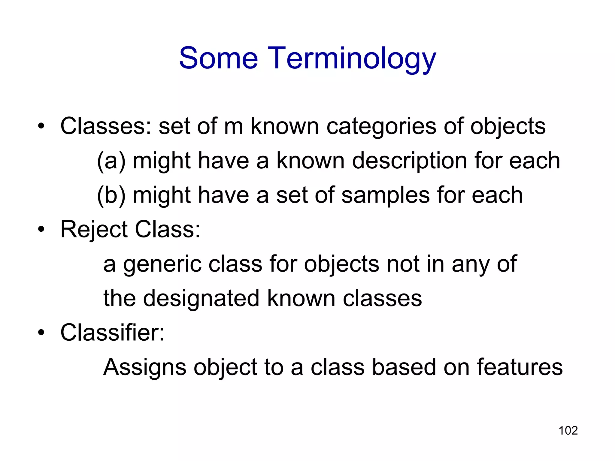 102
Some Terminology
• Classes: set of m known categories of objects
(a) might have a known description for each
(b) might have a set of samples for each
• Reject Class:
a generic class for objects not in any of
the designated known classes
• Classifier:
Assigns object to a class based on features
 
