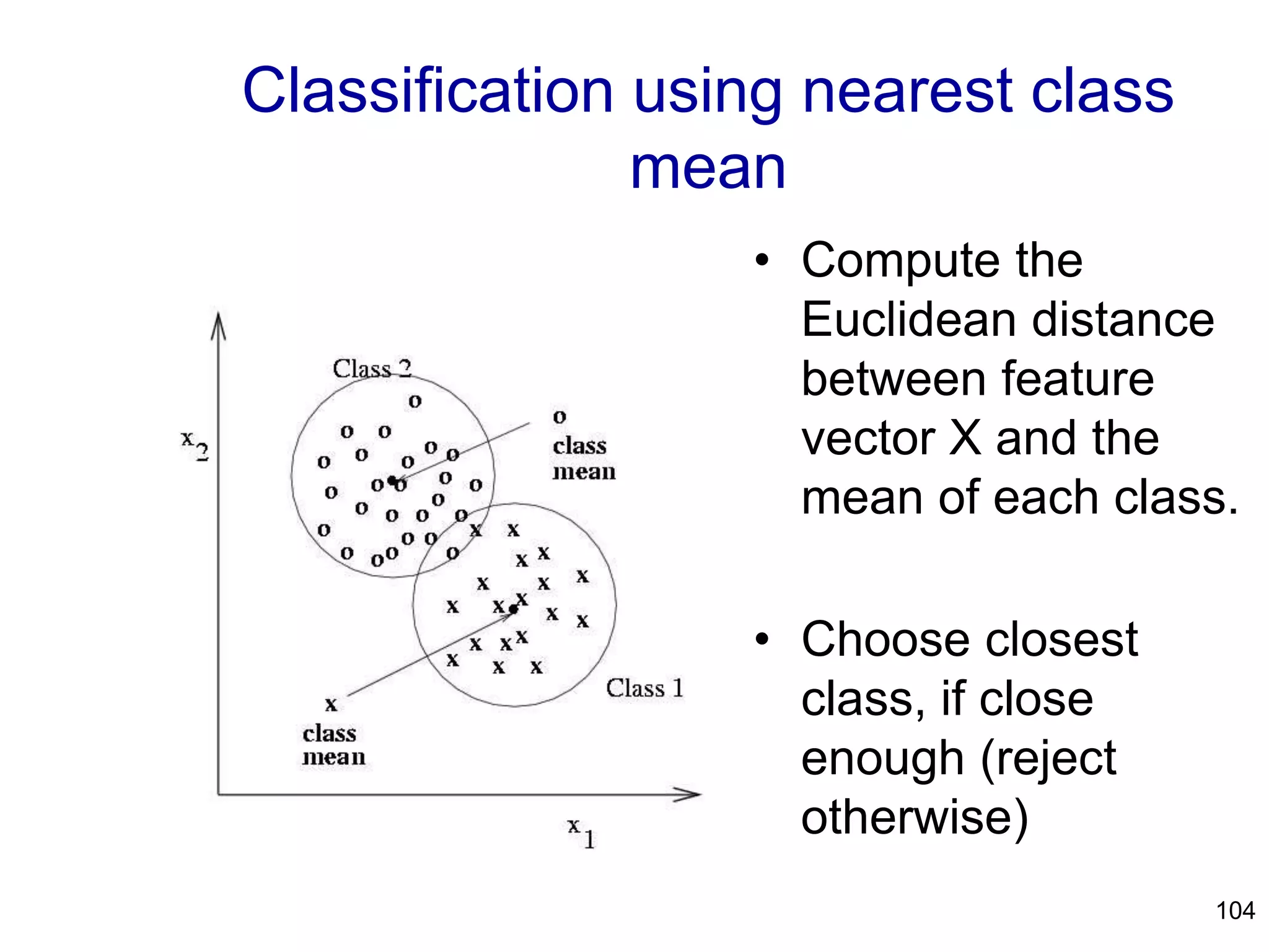 104
Classification using nearest class
mean
• Compute the
Euclidean distance
between feature
vector X and the
mean of each class.
• Choose closest
class, if close
enough (reject
otherwise)
 