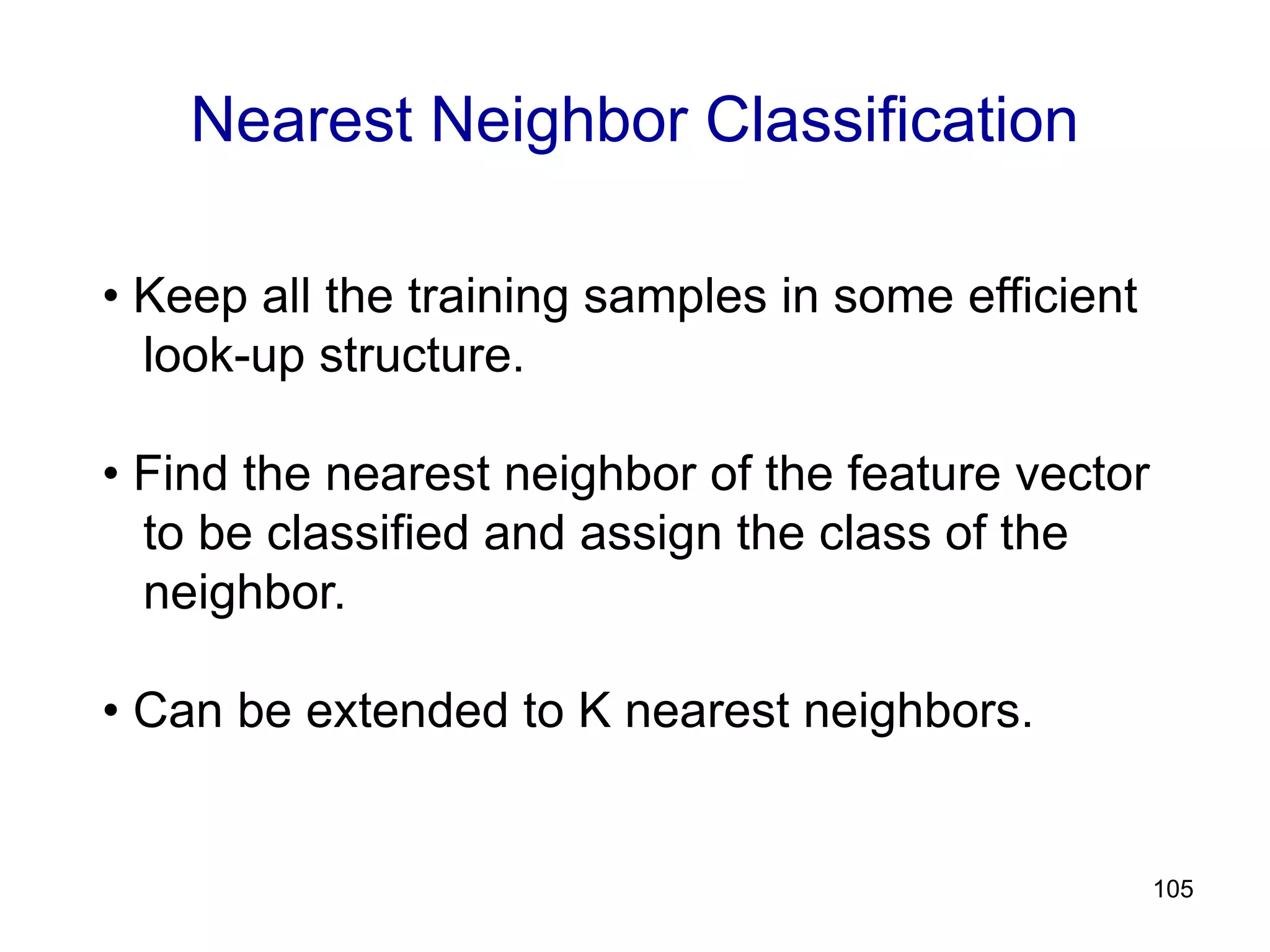 105
Nearest Neighbor Classification
• Keep all the training samples in some efficient
look-up structure.
• Find the nearest neighbor of the feature vector
to be classified and assign the class of the
neighbor.
• Can be extended to K nearest neighbors.
 