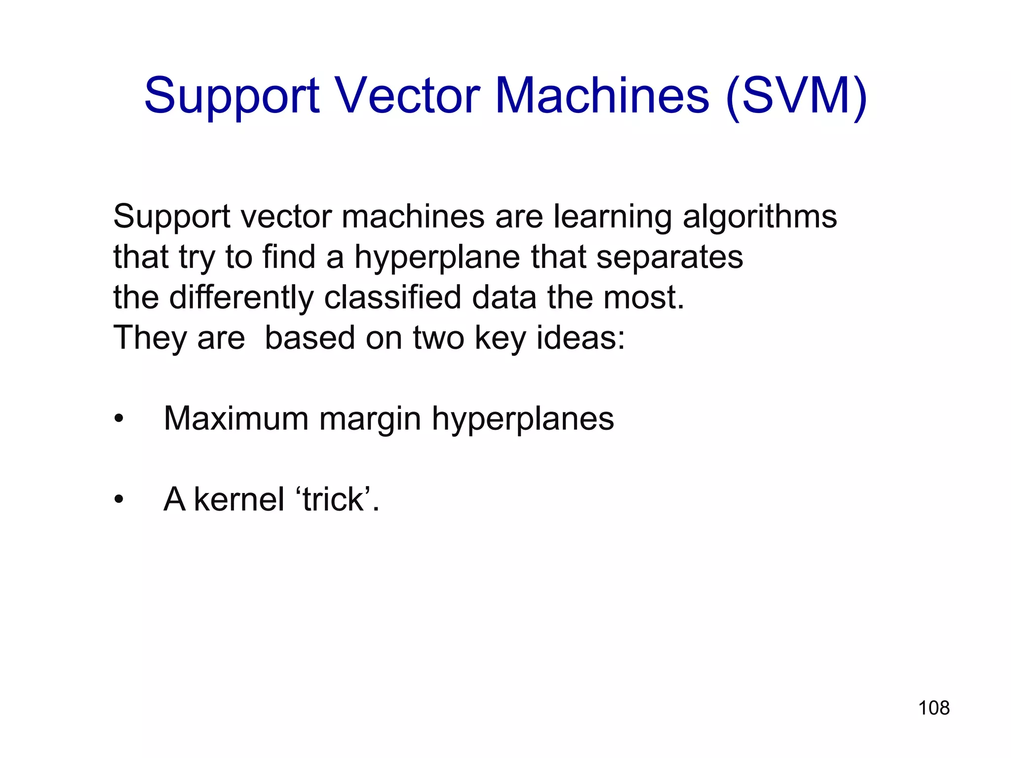 108
Support Vector Machines (SVM)
Support vector machines are learning algorithms
that try to find a hyperplane that separates
the differently classified data the most.
They are based on two key ideas:
• Maximum margin hyperplanes
• A kernel ‘trick’.
 