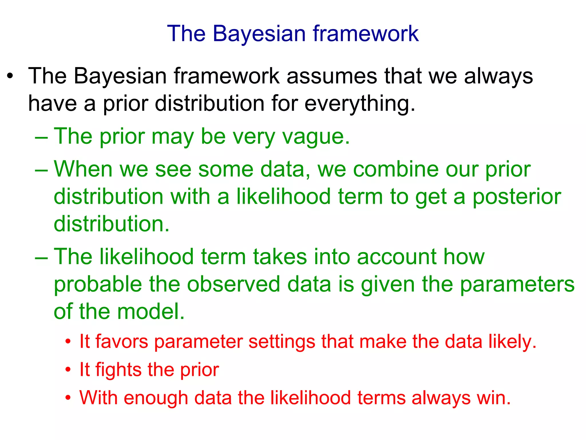 The Bayesian framework
• The Bayesian framework assumes that we always
have a prior distribution for everything.
– The prior may be very vague.
– When we see some data, we combine our prior
distribution with a likelihood term to get a posterior
distribution.
– The likelihood term takes into account how
probable the observed data is given the parameters
of the model.
• It favors parameter settings that make the data likely.
• It fights the prior
• With enough data the likelihood terms always win.
 