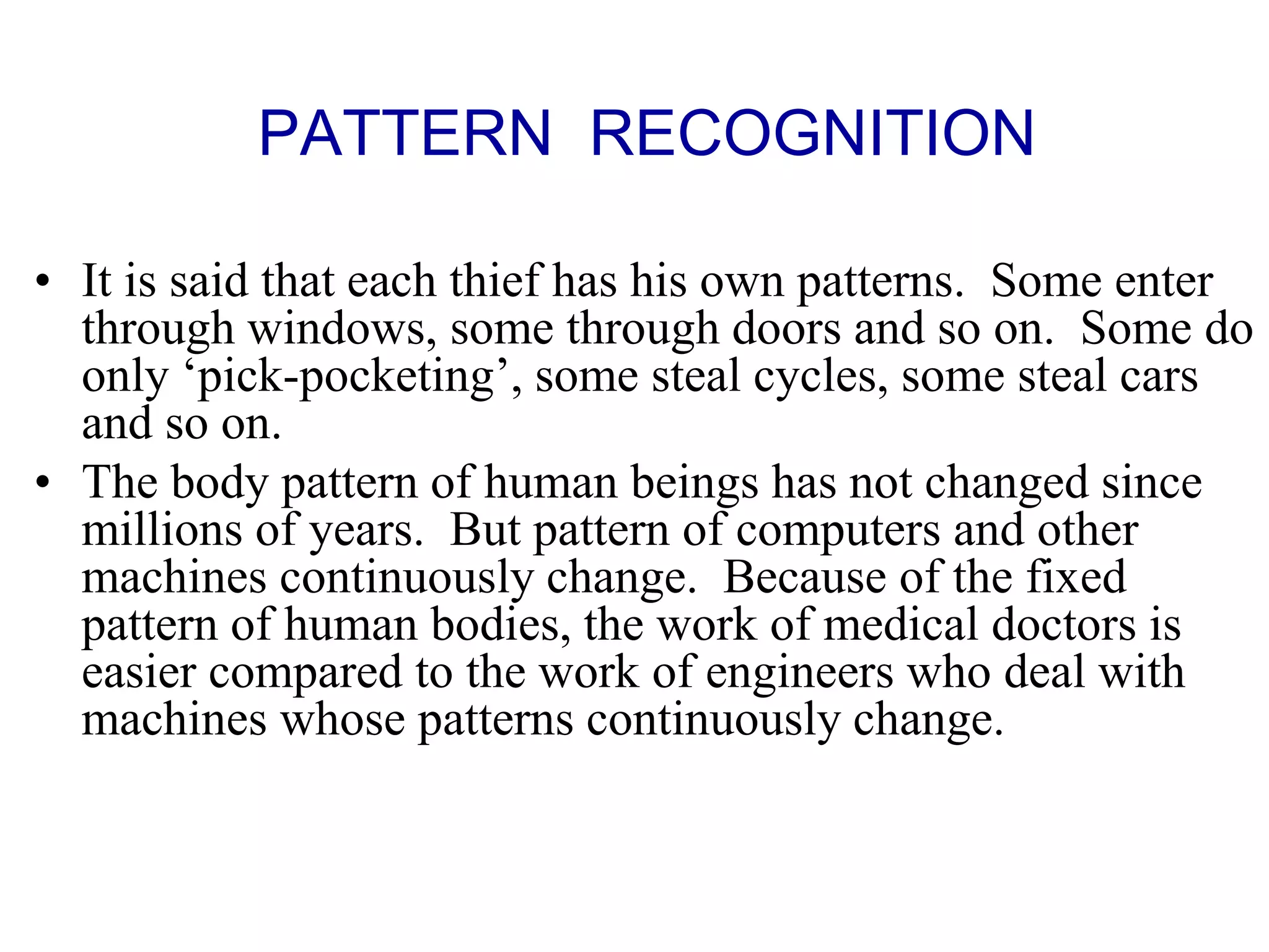 • It is said that each thief has his own patterns. Some enter
through windows, some through doors and so on. Some do
only ‘pick-pocketing’, some steal cycles, some steal cars
and so on.
• The body pattern of human beings has not changed since
millions of years. But pattern of computers and other
machines continuously change. Because of the fixed
pattern of human bodies, the work of medical doctors is
easier compared to the work of engineers who deal with
machines whose patterns continuously change.
PATTERN RECOGNITION
 
