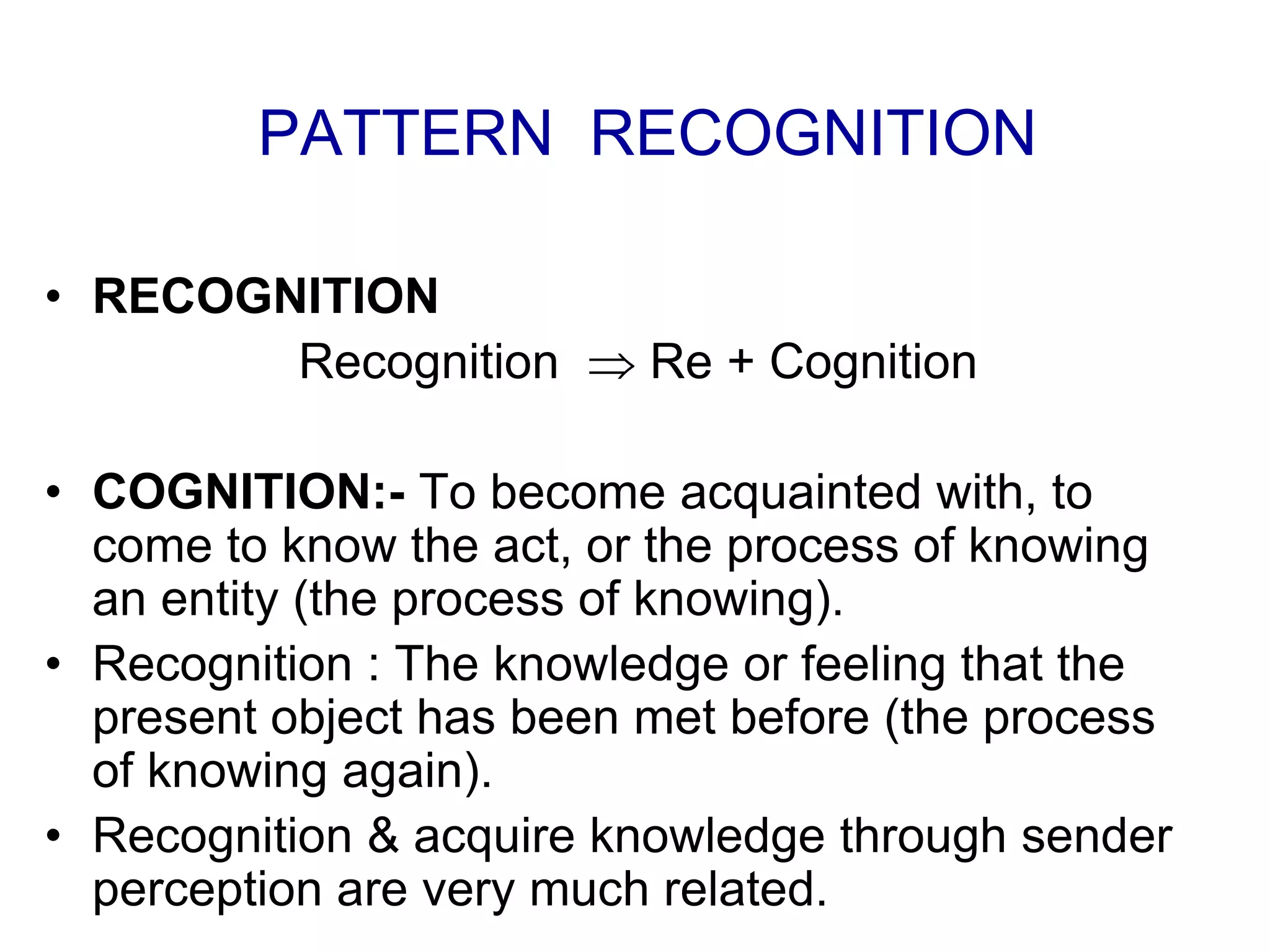 • RECOGNITION
Recognition  Re + Cognition
• COGNITION:- To become acquainted with, to
come to know the act, or the process of knowing
an entity (the process of knowing).
• Recognition : The knowledge or feeling that the
present object has been met before (the process
of knowing again).
• Recognition & acquire knowledge through sender
perception are very much related.
PATTERN RECOGNITION
 