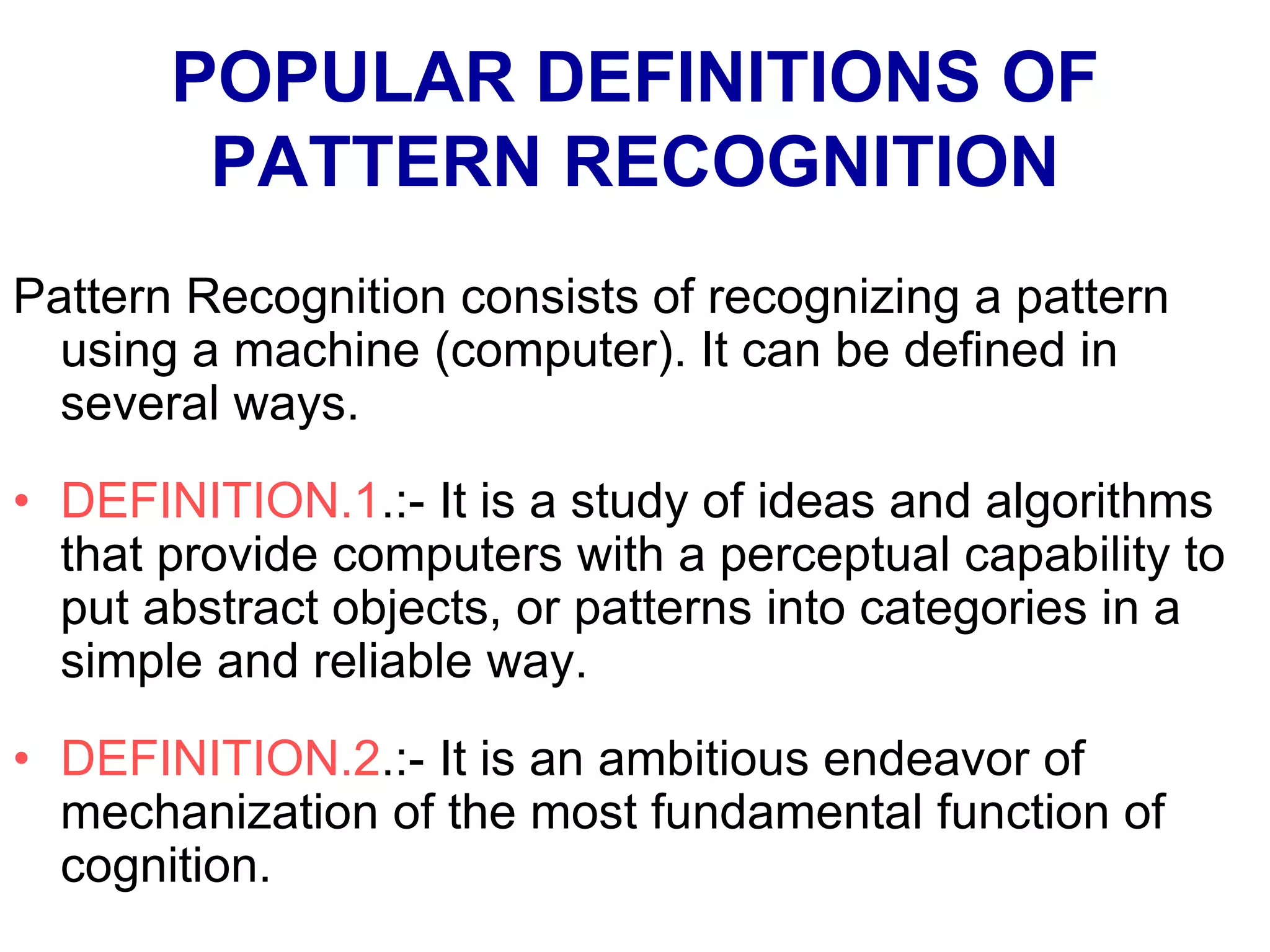 POPULAR DEFINITIONS OF
PATTERN RECOGNITION
Pattern Recognition consists of recognizing a pattern
using a machine (computer). It can be defined in
several ways.
• DEFINITION.1.:- It is a study of ideas and algorithms
that provide computers with a perceptual capability to
put abstract objects, or patterns into categories in a
simple and reliable way.
• DEFINITION.2.:- It is an ambitious endeavor of
mechanization of the most fundamental function of
cognition.
 