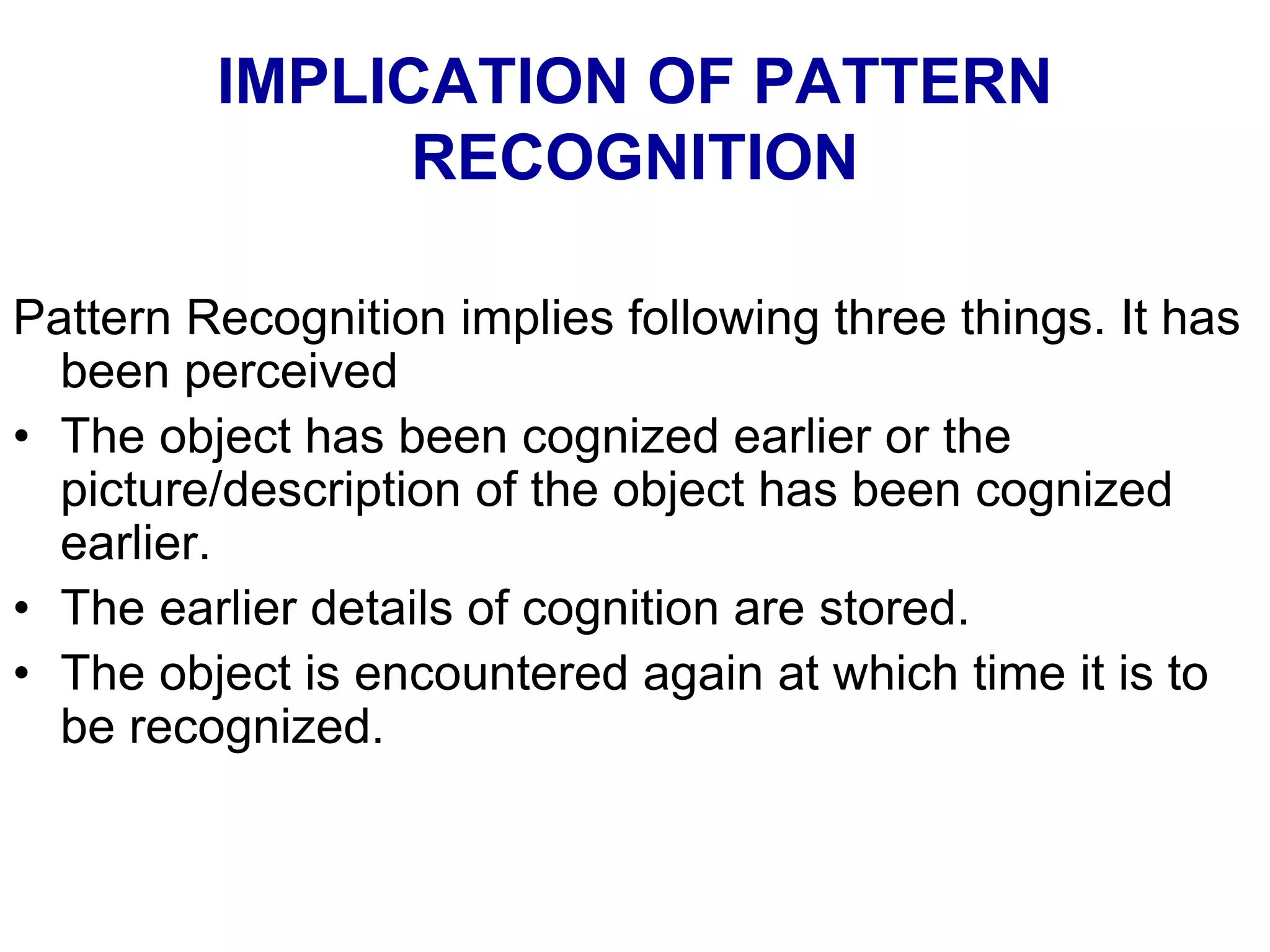 IMPLICATION OF PATTERN
RECOGNITION
Pattern Recognition implies following three things. It has
been perceived
• The object has been cognized earlier or the
picture/description of the object has been cognized
earlier.
• The earlier details of cognition are stored.
• The object is encountered again at which time it is to
be recognized.
 