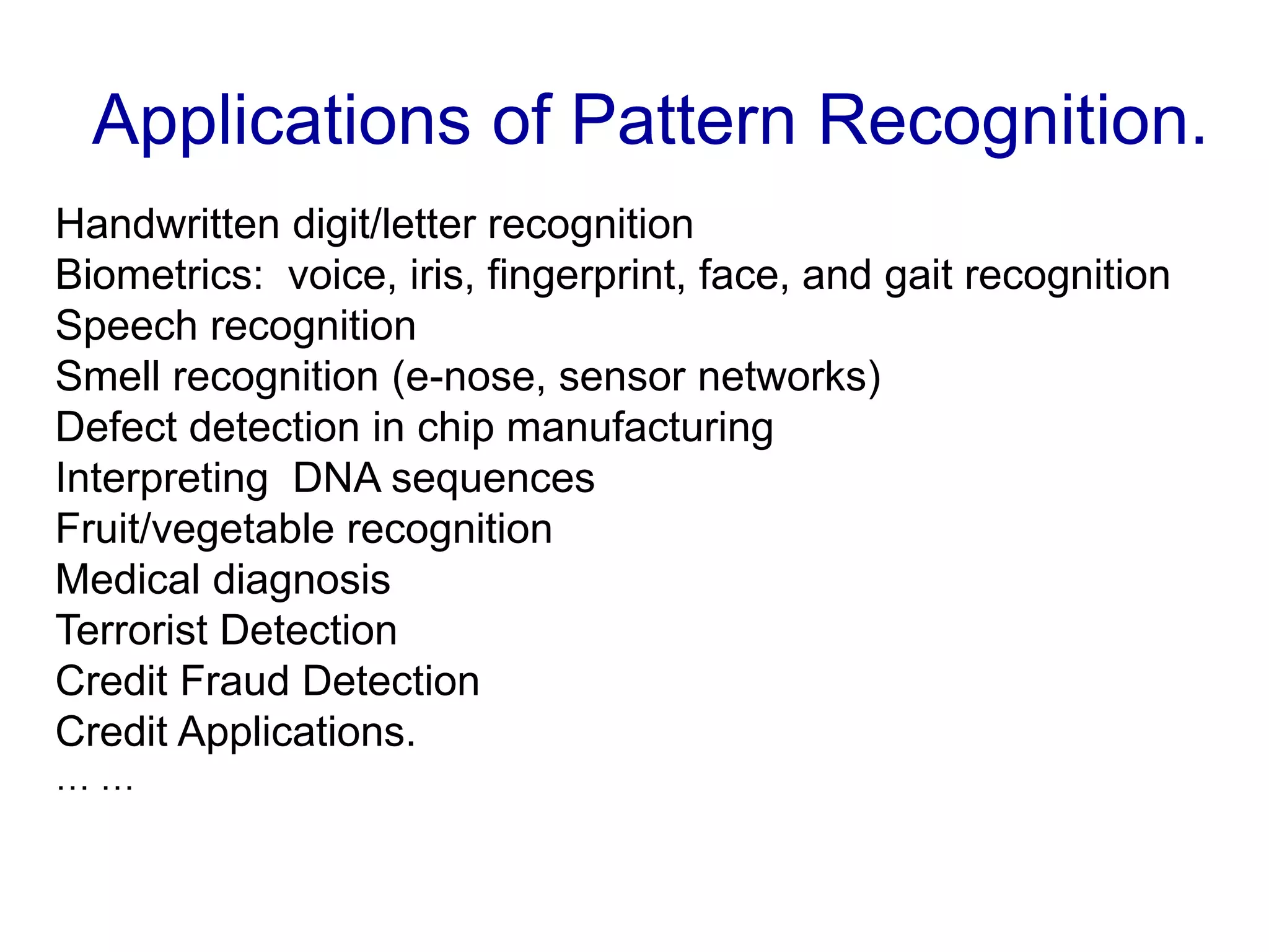 Applications of Pattern Recognition.
Handwritten digit/letter recognition
Biometrics: voice, iris, fingerprint, face, and gait recognition
Speech recognition
Smell recognition (e-nose, sensor networks)
Defect detection in chip manufacturing
Interpreting DNA sequences
Fruit/vegetable recognition
Medical diagnosis
Terrorist Detection
Credit Fraud Detection
Credit Applications.
… …
 