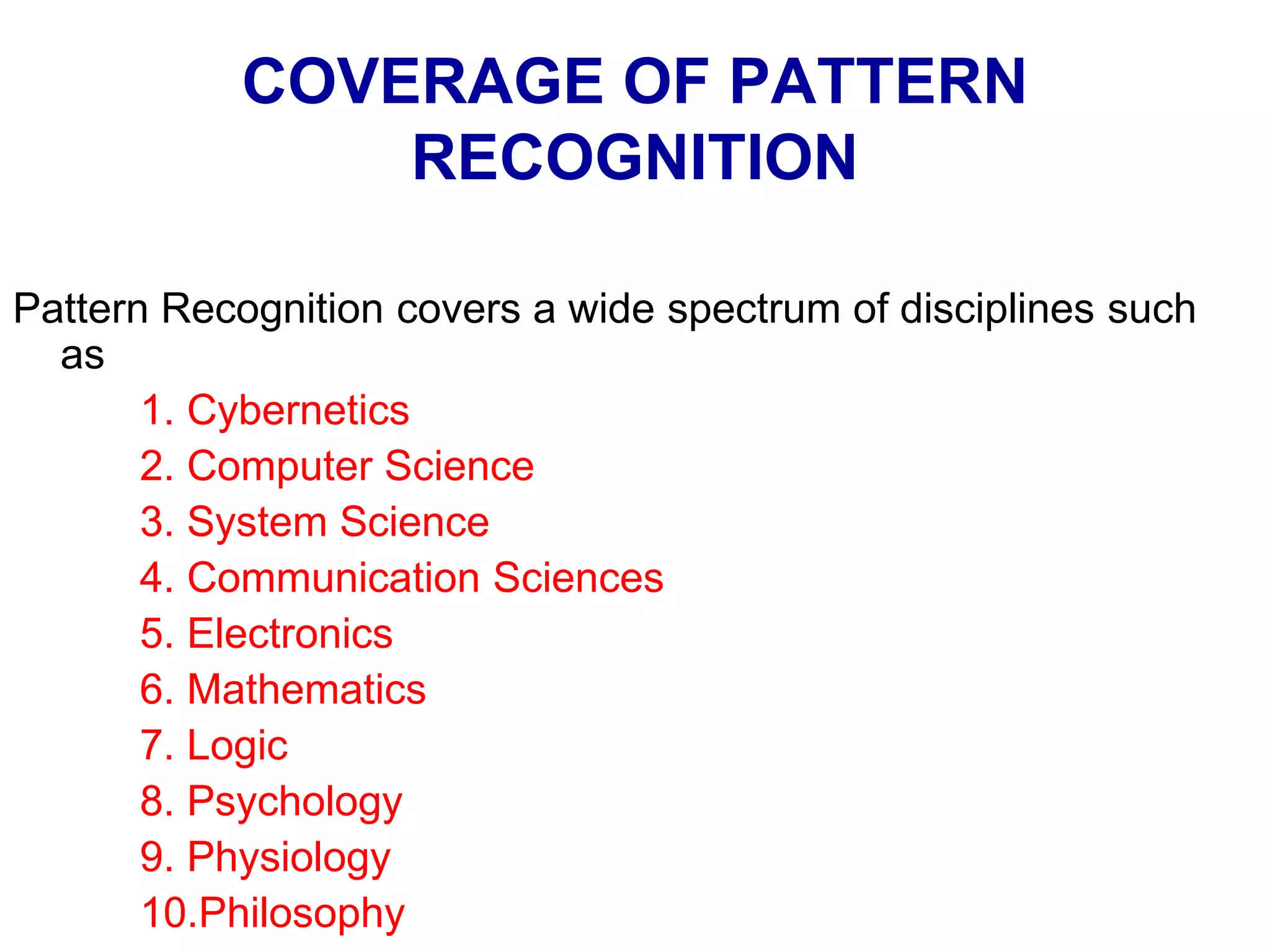 COVERAGE OF PATTERN
RECOGNITION
Pattern Recognition covers a wide spectrum of disciplines such
as
1. Cybernetics
2. Computer Science
3. System Science
4. Communication Sciences
5. Electronics
6. Mathematics
7. Logic
8. Psychology
9. Physiology
10.Philosophy
 