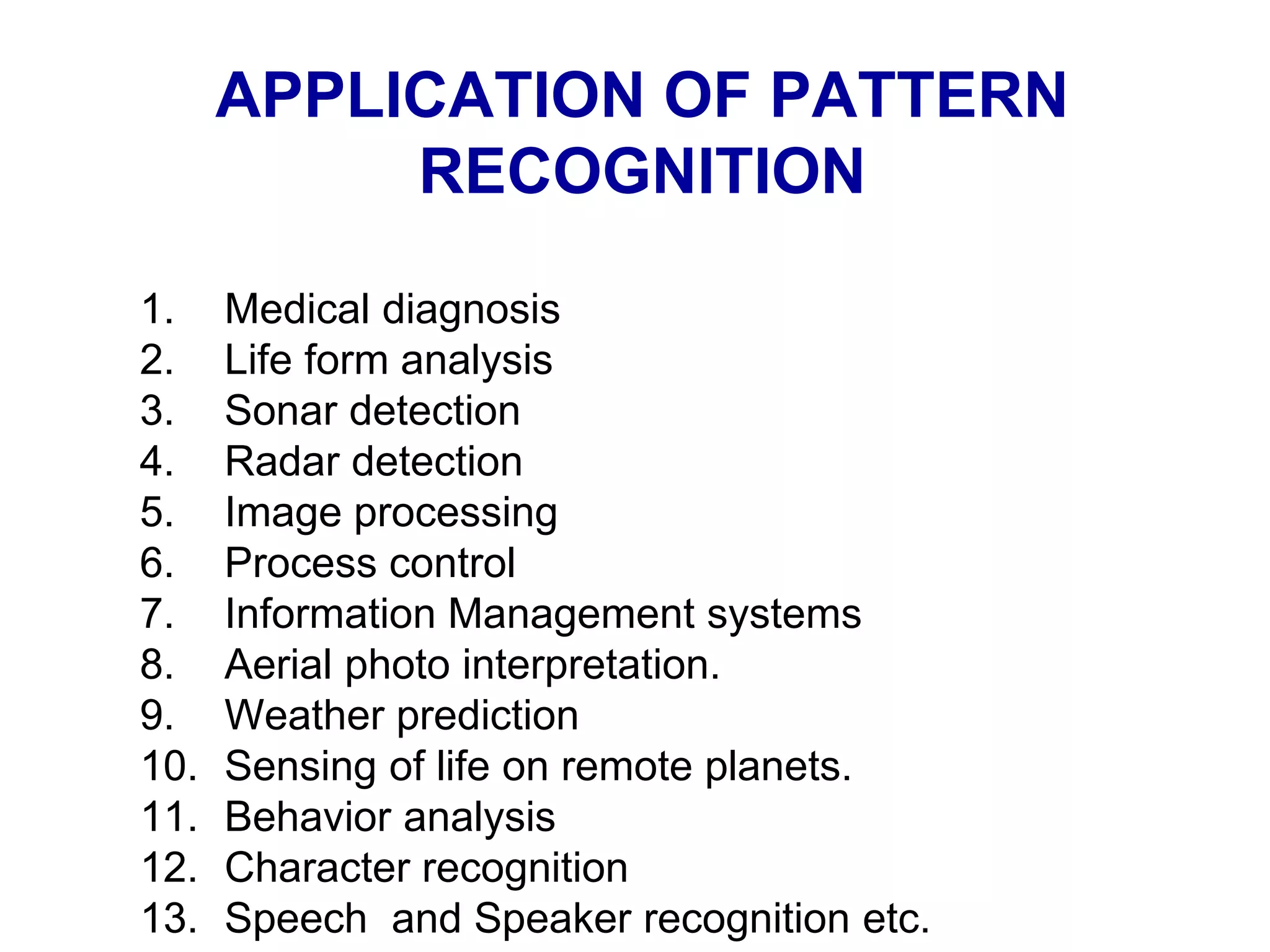 APPLICATION OF PATTERN
RECOGNITION
1. Medical diagnosis
2. Life form analysis
3. Sonar detection
4. Radar detection
5. Image processing
6. Process control
7. Information Management systems
8. Aerial photo interpretation.
9. Weather prediction
10. Sensing of life on remote planets.
11. Behavior analysis
12. Character recognition
13. Speech and Speaker recognition etc.
 