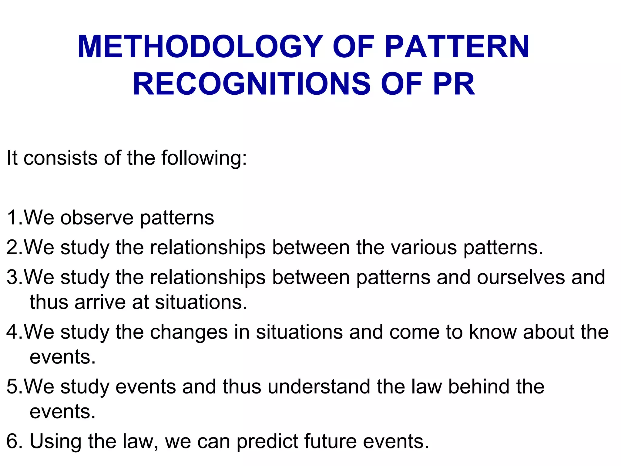 METHODOLOGY OF PATTERN
RECOGNITIONS OF PR
It consists of the following:
1.We observe patterns
2.We study the relationships between the various patterns.
3.We study the relationships between patterns and ourselves and
thus arrive at situations.
4.We study the changes in situations and come to know about the
events.
5.We study events and thus understand the law behind the
events.
6. Using the law, we can predict future events.
 