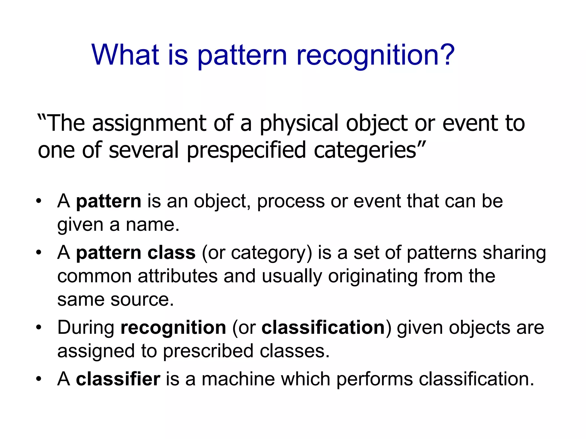 What is pattern recognition?
• A pattern is an object, process or event that can be
given a name.
• A pattern class (or category) is a set of patterns sharing
common attributes and usually originating from the
same source.
• During recognition (or classification) given objects are
assigned to prescribed classes.
• A classifier is a machine which performs classification.
“The assignment of a physical object or event to
one of several prespecified categeries”
 