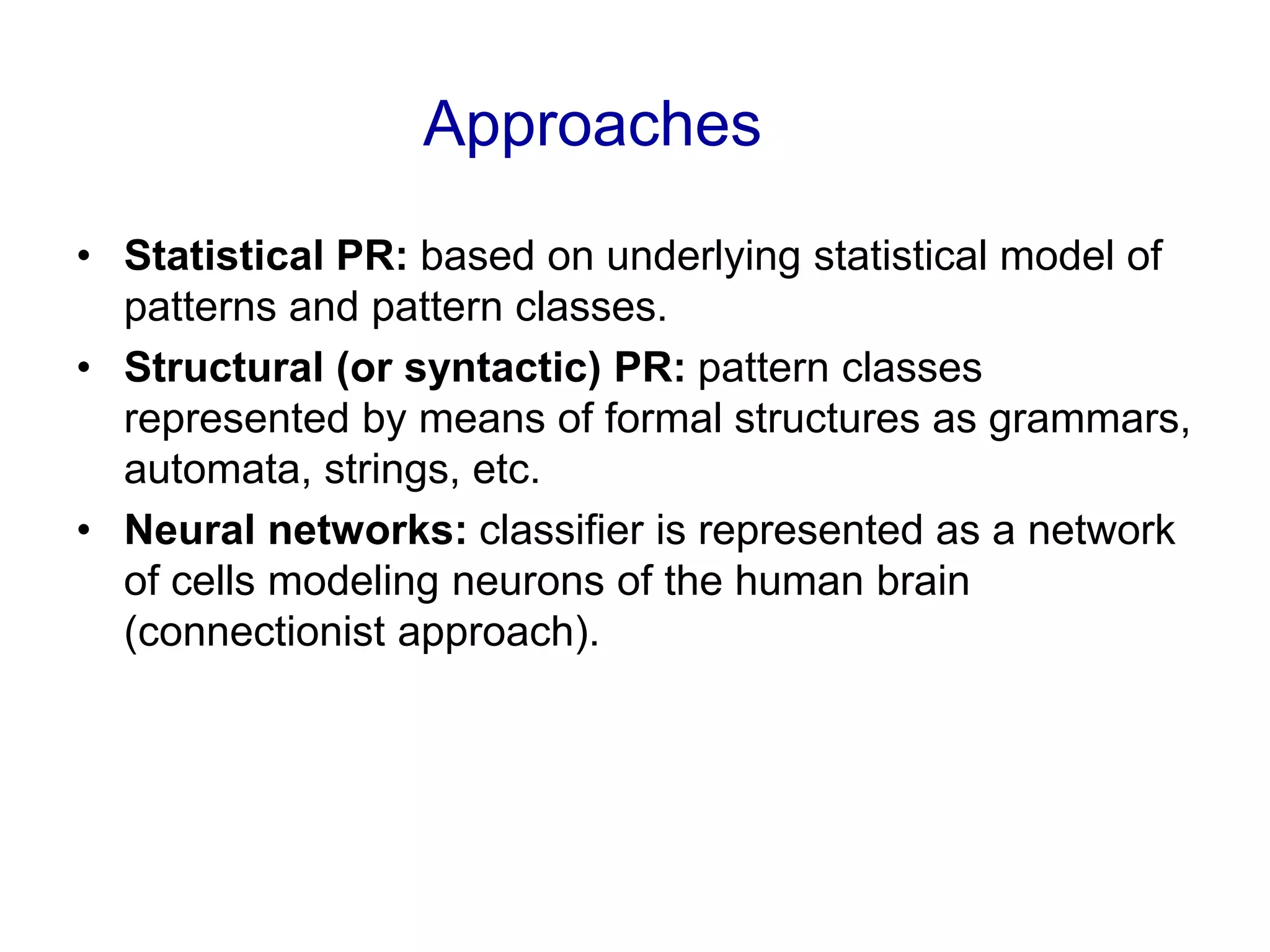 Approaches
• Statistical PR: based on underlying statistical model of
patterns and pattern classes.
• Structural (or syntactic) PR: pattern classes
represented by means of formal structures as grammars,
automata, strings, etc.
• Neural networks: classifier is represented as a network
of cells modeling neurons of the human brain
(connectionist approach).
 