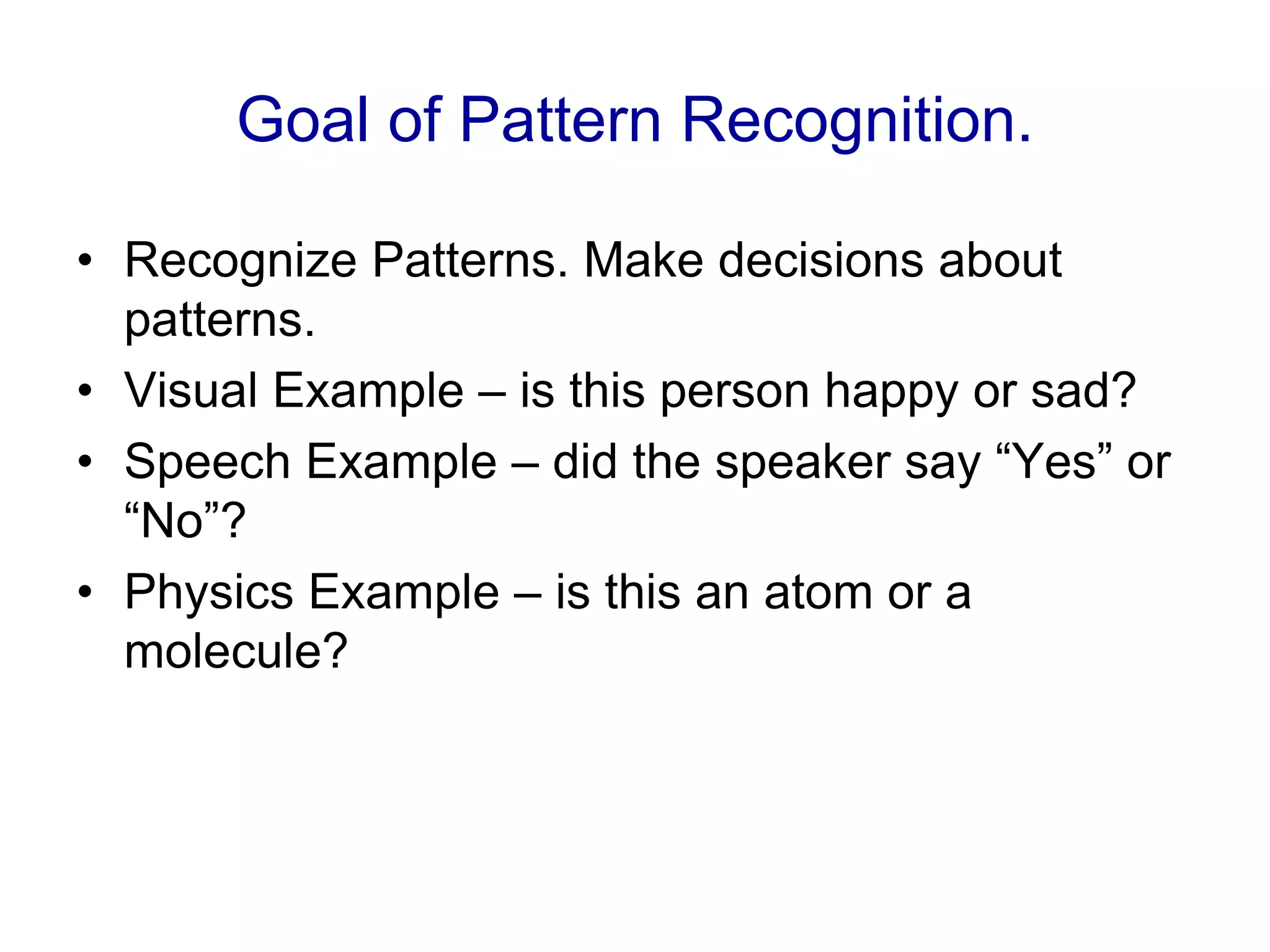 Goal of Pattern Recognition.
• Recognize Patterns. Make decisions about
patterns.
• Visual Example – is this person happy or sad?
• Speech Example – did the speaker say “Yes” or
“No”?
• Physics Example – is this an atom or a
molecule?
 