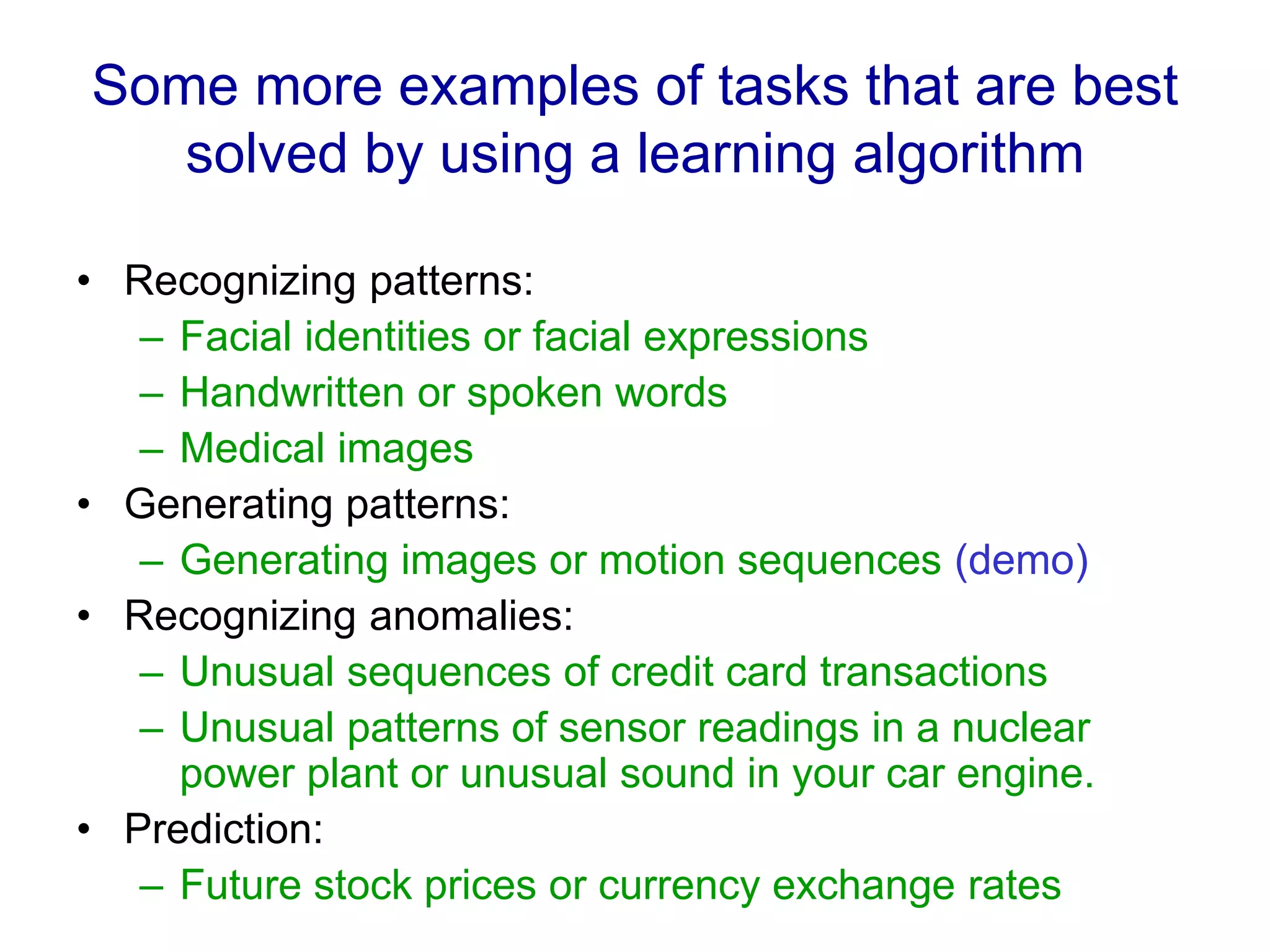 Some more examples of tasks that are best
solved by using a learning algorithm
• Recognizing patterns:
– Facial identities or facial expressions
– Handwritten or spoken words
– Medical images
• Generating patterns:
– Generating images or motion sequences (demo)
• Recognizing anomalies:
– Unusual sequences of credit card transactions
– Unusual patterns of sensor readings in a nuclear
power plant or unusual sound in your car engine.
• Prediction:
– Future stock prices or currency exchange rates
 