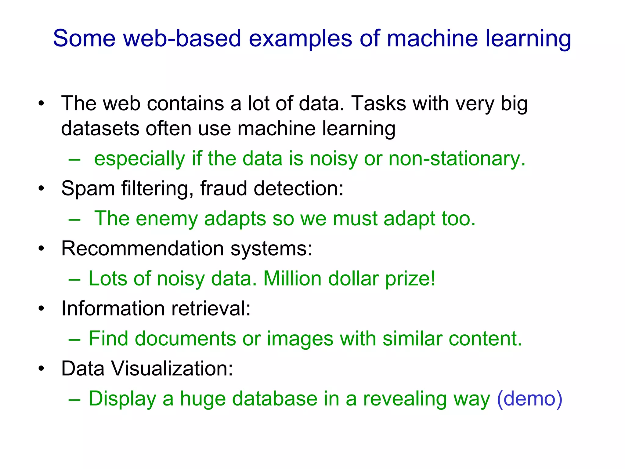 Some web-based examples of machine learning
• The web contains a lot of data. Tasks with very big
datasets often use machine learning
– especially if the data is noisy or non-stationary.
• Spam filtering, fraud detection:
– The enemy adapts so we must adapt too.
• Recommendation systems:
– Lots of noisy data. Million dollar prize!
• Information retrieval:
– Find documents or images with similar content.
• Data Visualization:
– Display a huge database in a revealing way (demo)
 