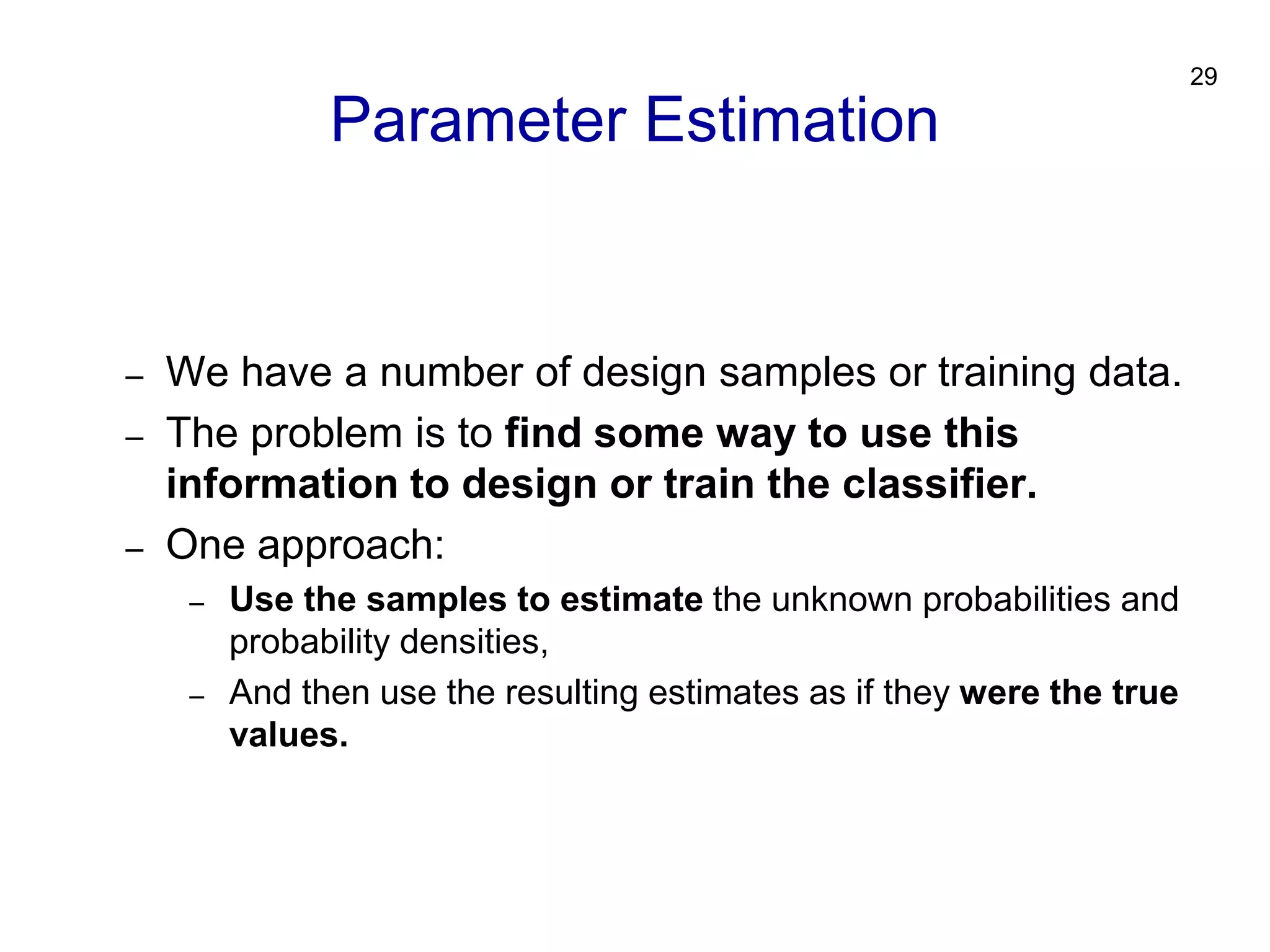29
– We have a number of design samples or training data.
– The problem is to find some way to use this
information to design or train the classifier.
– One approach:
– Use the samples to estimate the unknown probabilities and
probability densities,
– And then use the resulting estimates as if they were the true
values.
Parameter Estimation
 