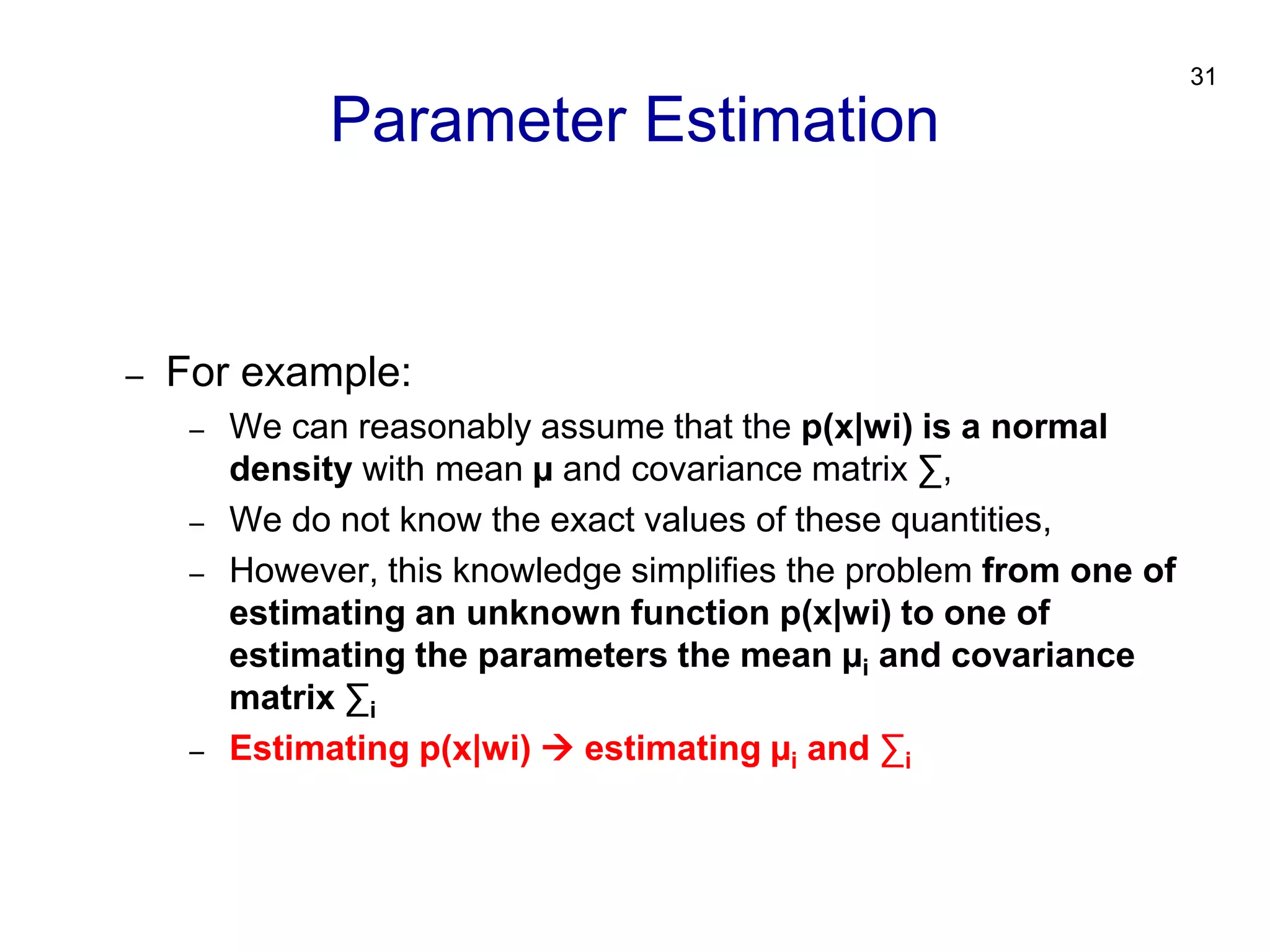31
– For example:
– We can reasonably assume that the p(x|wi) is a normal
density with mean µ and covariance matrix ∑,
– We do not know the exact values of these quantities,
– However, this knowledge simplifies the problem from one of
estimating an unknown function p(x|wi) to one of
estimating the parameters the mean µi and covariance
matrix ∑i
– Estimating p(x|wi)  estimating µi and ∑i
Parameter Estimation
 