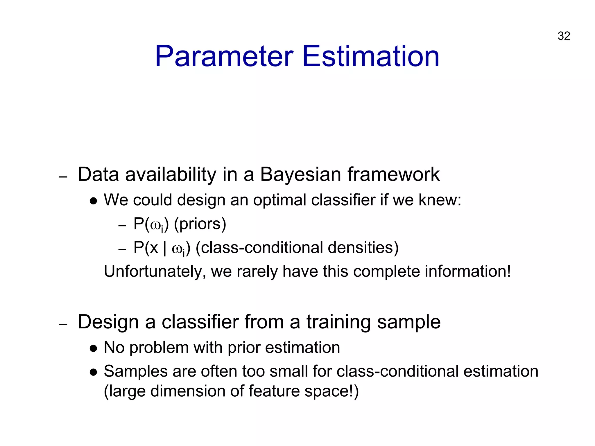 32
– Data availability in a Bayesian framework
 We could design an optimal classifier if we knew:
– P(i) (priors)
– P(x | i) (class-conditional densities)
Unfortunately, we rarely have this complete information!
– Design a classifier from a training sample
 No problem with prior estimation
 Samples are often too small for class-conditional estimation
(large dimension of feature space!)
Parameter Estimation
 