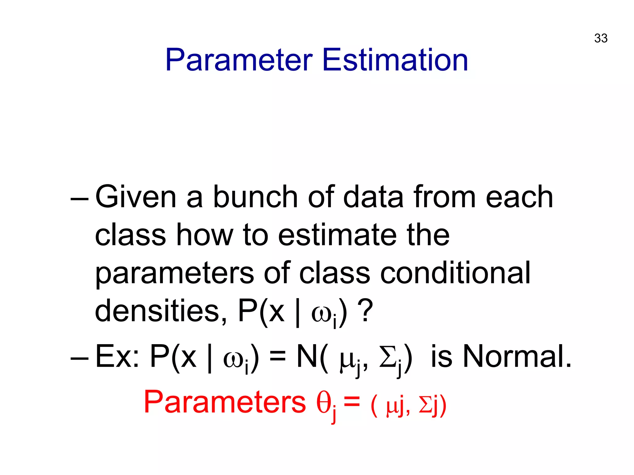 33
– Given a bunch of data from each
class how to estimate the
parameters of class conditional
densities, P(x | i) ?
– Ex: P(x | i) = N( j, j) is Normal.
Parameters j = ( j, j)
Parameter Estimation
 