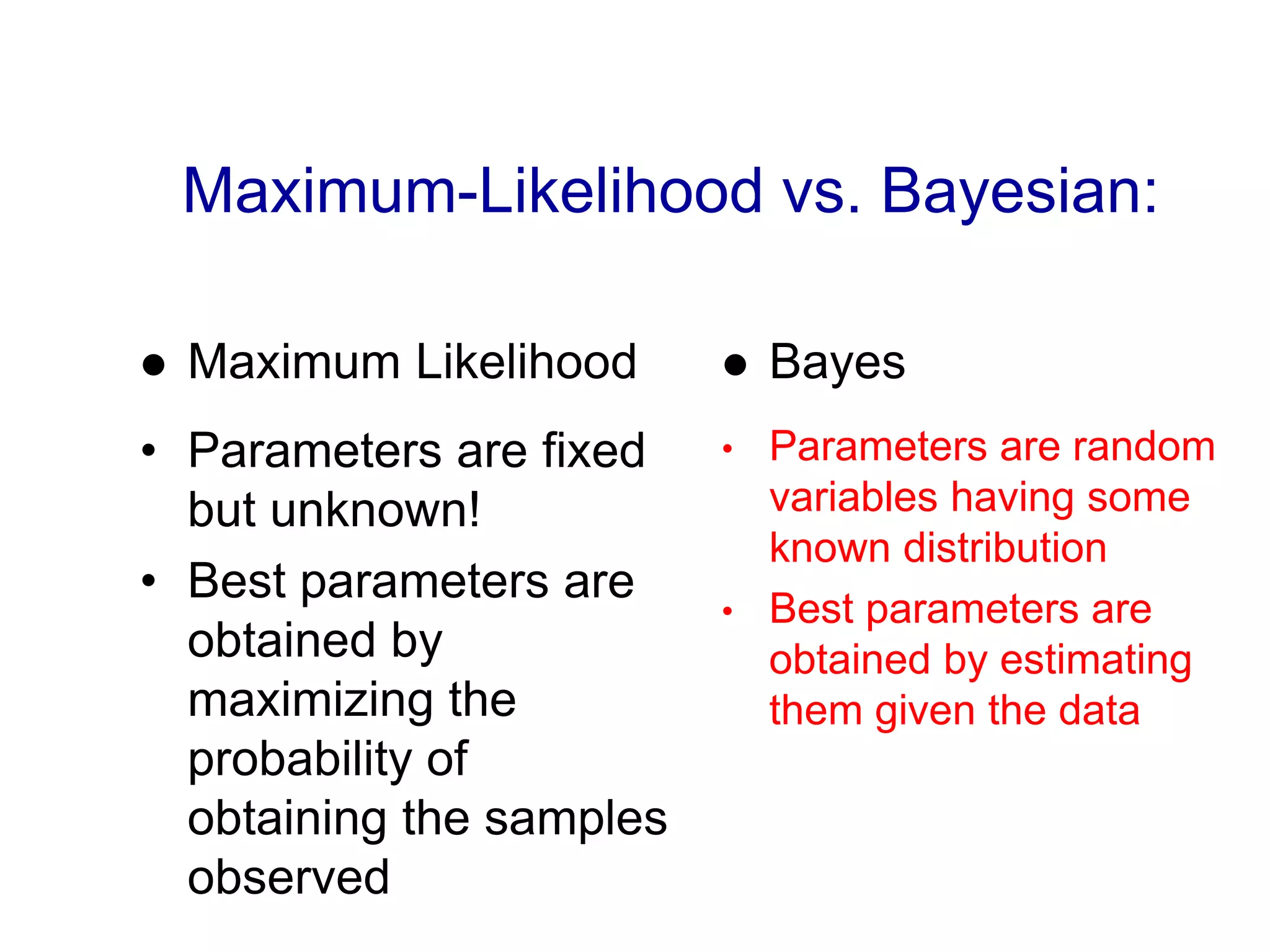 Maximum-Likelihood vs. Bayesian:
 Maximum Likelihood
• Parameters are fixed
but unknown!
• Best parameters are
obtained by
maximizing the
probability of
obtaining the samples
observed
 Bayes
• Parameters are random
variables having some
known distribution
• Best parameters are
obtained by estimating
them given the data
 