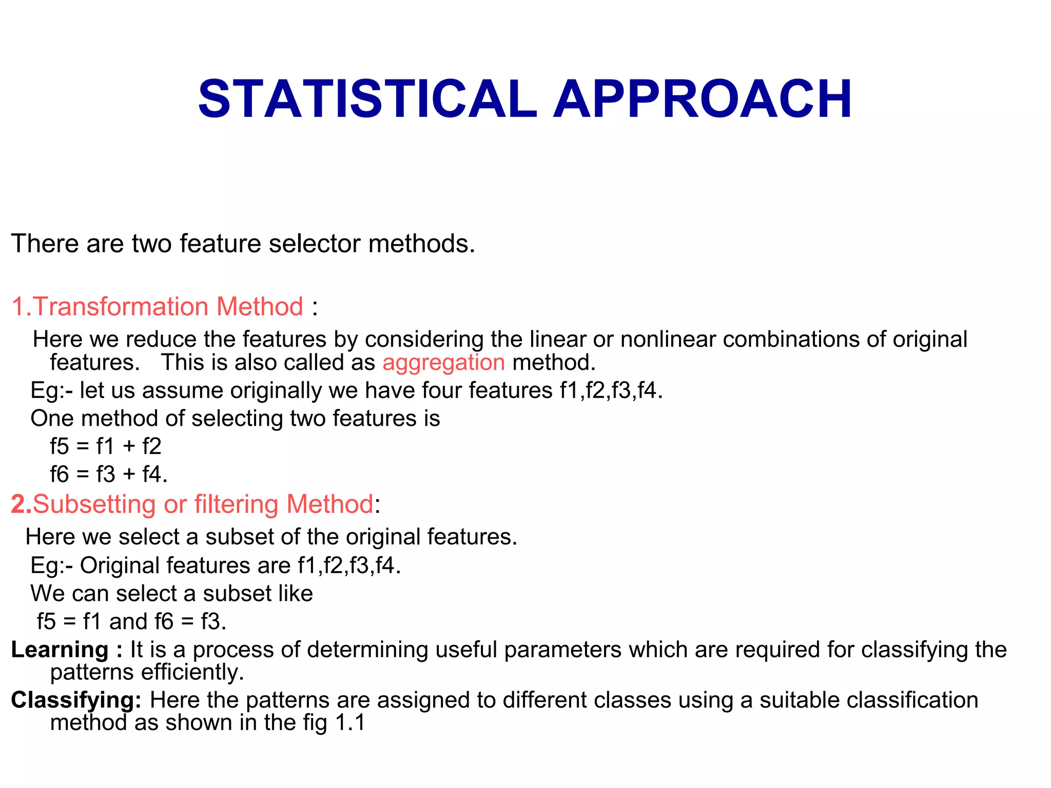 STATISTICAL APPROACH
There are two feature selector methods.
1.Transformation Method :
Here we reduce the features by considering the linear or nonlinear combinations of original
features. This is also called as aggregation method.
Eg:- let us assume originally we have four features f1,f2,f3,f4.
One method of selecting two features is
f5 = f1 + f2
f6 = f3 + f4.
2.Subsetting or filtering Method:
Here we select a subset of the original features.
Eg:- Original features are f1,f2,f3,f4.
We can select a subset like
f5 = f1 and f6 = f3.
Learning : It is a process of determining useful parameters which are required for classifying the
patterns efficiently.
Classifying: Here the patterns are assigned to different classes using a suitable classification
method as shown in the fig 1.1
 