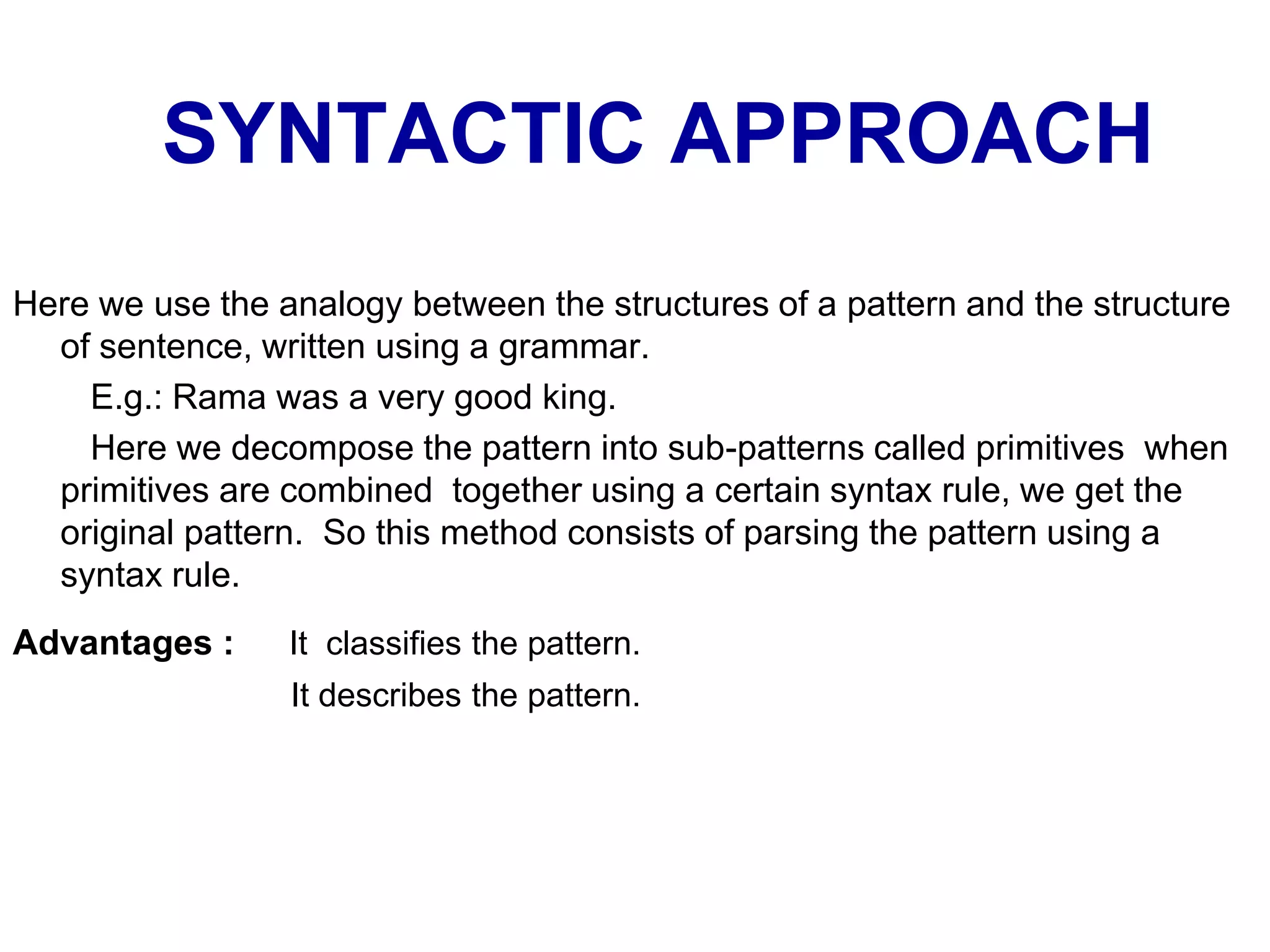 SYNTACTIC APPROACH
Here we use the analogy between the structures of a pattern and the structure
of sentence, written using a grammar.
E.g.: Rama was a very good king.
Here we decompose the pattern into sub-patterns called primitives when
primitives are combined together using a certain syntax rule, we get the
original pattern. So this method consists of parsing the pattern using a
syntax rule.
Advantages : It classifies the pattern.
It describes the pattern.
 