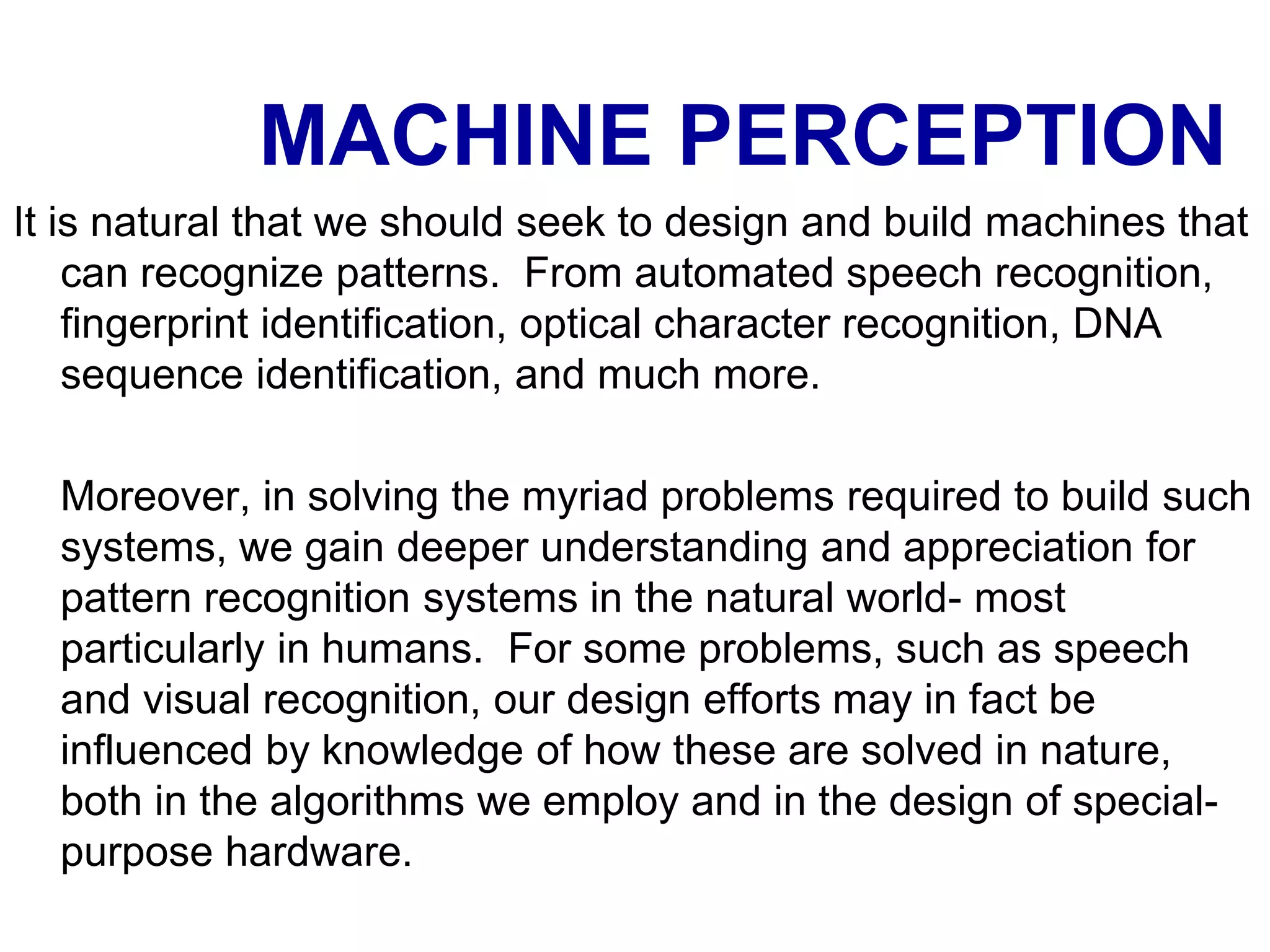 MACHINE PERCEPTION
It is natural that we should seek to design and build machines that
can recognize patterns. From automated speech recognition,
fingerprint identification, optical character recognition, DNA
sequence identification, and much more.
Moreover, in solving the myriad problems required to build such
systems, we gain deeper understanding and appreciation for
pattern recognition systems in the natural world- most
particularly in humans. For some problems, such as speech
and visual recognition, our design efforts may in fact be
influenced by knowledge of how these are solved in nature,
both in the algorithms we employ and in the design of special-
purpose hardware.
 