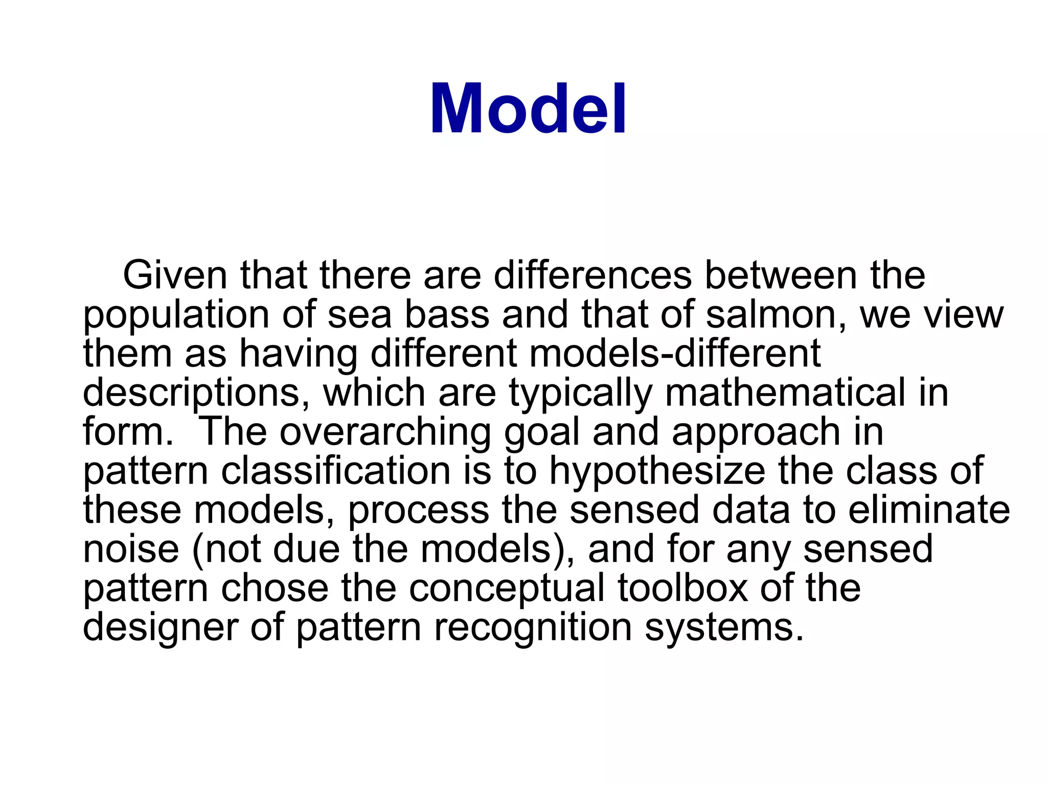 Model
Given that there are differences between the
population of sea bass and that of salmon, we view
them as having different models-different
descriptions, which are typically mathematical in
form. The overarching goal and approach in
pattern classification is to hypothesize the class of
these models, process the sensed data to eliminate
noise (not due the models), and for any sensed
pattern chose the conceptual toolbox of the
designer of pattern recognition systems.
 