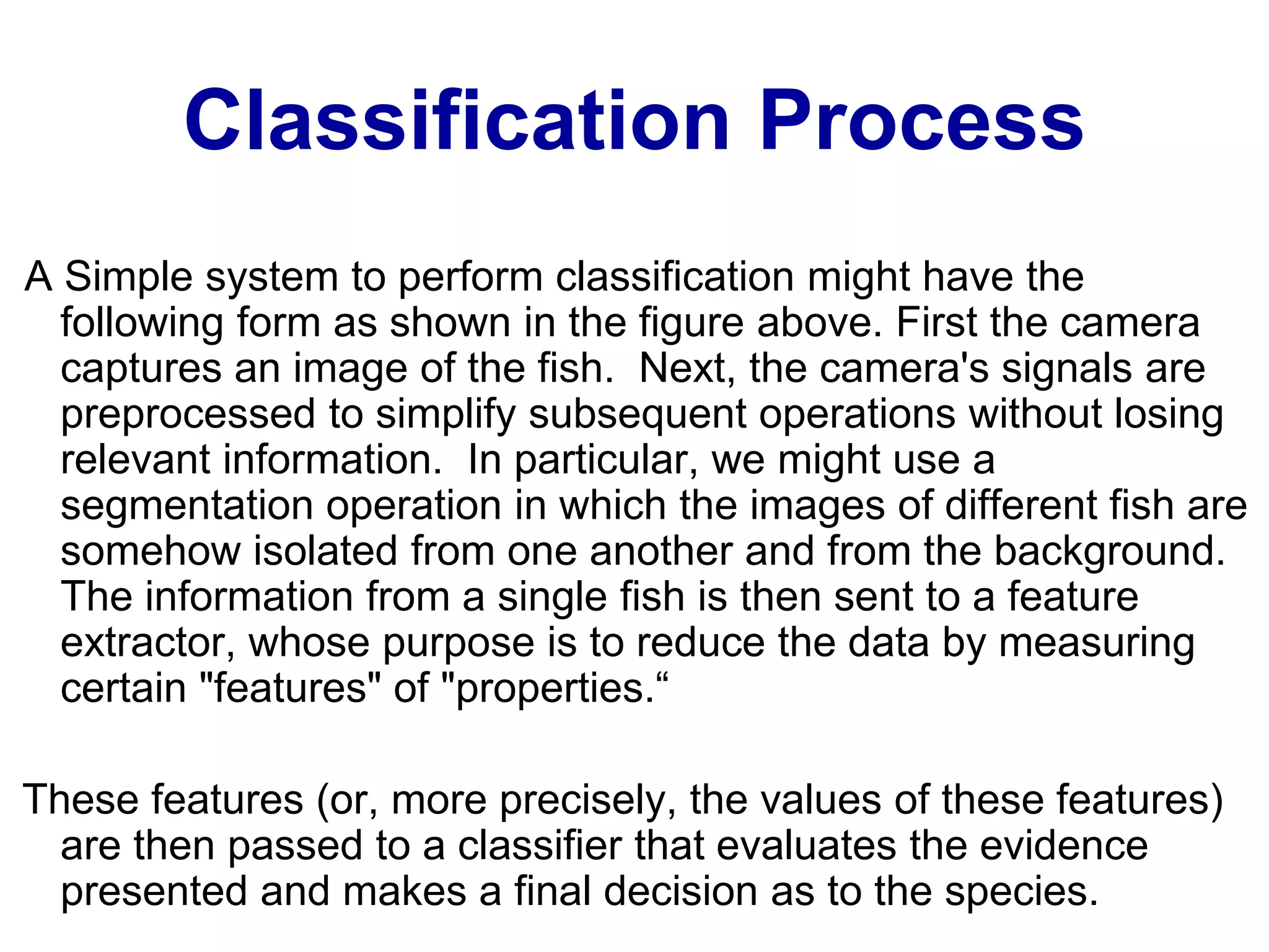 Classification Process
A Simple system to perform classification might have the
following form as shown in the figure above. First the camera
captures an image of the fish. Next, the camera's signals are
preprocessed to simplify subsequent operations without losing
relevant information. In particular, we might use a
segmentation operation in which the images of different fish are
somehow isolated from one another and from the background.
The information from a single fish is then sent to a feature
extractor, whose purpose is to reduce the data by measuring
certain "features" of "properties.“
These features (or, more precisely, the values of these features)
are then passed to a classifier that evaluates the evidence
presented and makes a final decision as to the species.
 