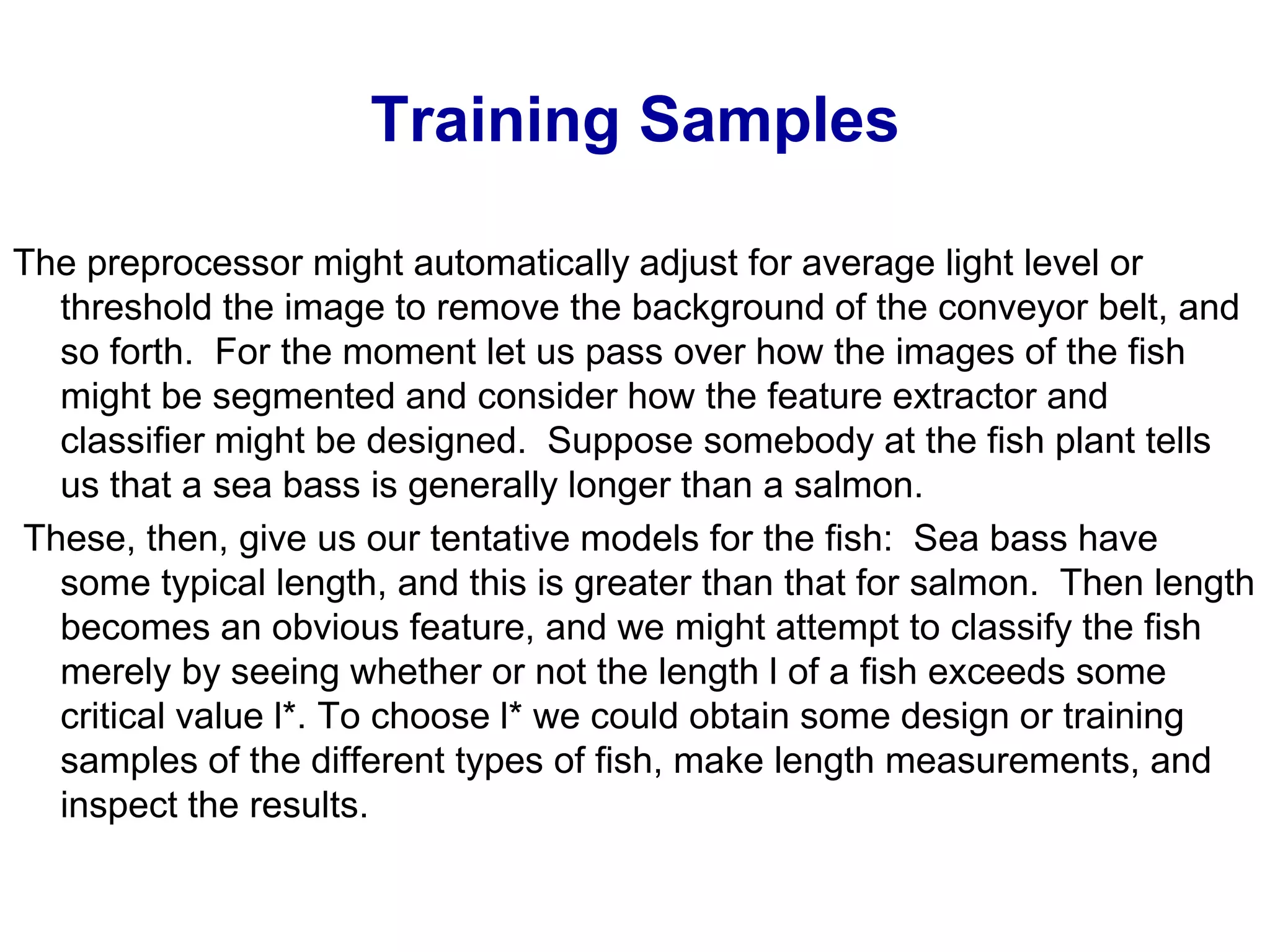 Training Samples
The preprocessor might automatically adjust for average light level or
threshold the image to remove the background of the conveyor belt, and
so forth. For the moment let us pass over how the images of the fish
might be segmented and consider how the feature extractor and
classifier might be designed. Suppose somebody at the fish plant tells
us that a sea bass is generally longer than a salmon.
These, then, give us our tentative models for the fish: Sea bass have
some typical length, and this is greater than that for salmon. Then length
becomes an obvious feature, and we might attempt to classify the fish
merely by seeing whether or not the length l of a fish exceeds some
critical value l*. To choose l* we could obtain some design or training
samples of the different types of fish, make length measurements, and
inspect the results.
 