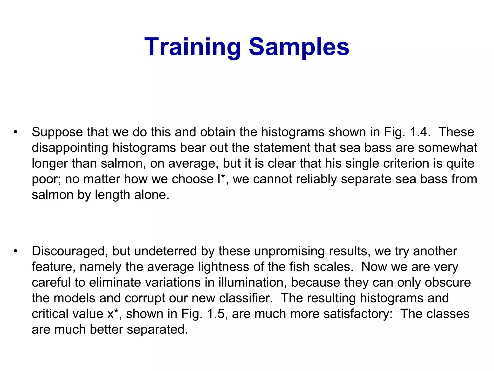 Training Samples
• Suppose that we do this and obtain the histograms shown in Fig. 1.4. These
disappointing histograms bear out the statement that sea bass are somewhat
longer than salmon, on average, but it is clear that his single criterion is quite
poor; no matter how we choose l*, we cannot reliably separate sea bass from
salmon by length alone.
• Discouraged, but undeterred by these unpromising results, we try another
feature, namely the average lightness of the fish scales. Now we are very
careful to eliminate variations in illumination, because they can only obscure
the models and corrupt our new classifier. The resulting histograms and
critical value x*, shown in Fig. 1.5, are much more satisfactory: The classes
are much better separated.
 