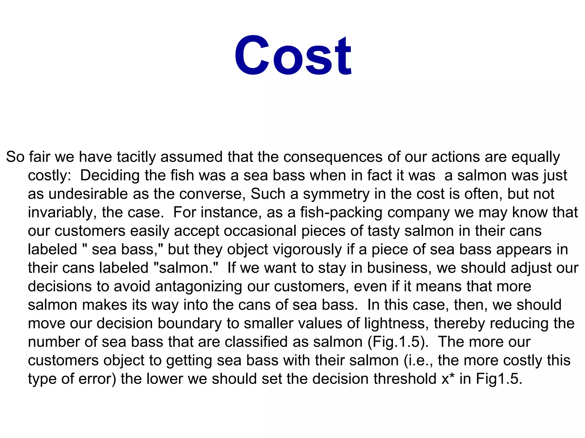 Cost
So fair we have tacitly assumed that the consequences of our actions are equally
costly: Deciding the fish was a sea bass when in fact it was a salmon was just
as undesirable as the converse, Such a symmetry in the cost is often, but not
invariably, the case. For instance, as a fish-packing company we may know that
our customers easily accept occasional pieces of tasty salmon in their cans
labeled " sea bass," but they object vigorously if a piece of sea bass appears in
their cans labeled "salmon." If we want to stay in business, we should adjust our
decisions to avoid antagonizing our customers, even if it means that more
salmon makes its way into the cans of sea bass. In this case, then, we should
move our decision boundary to smaller values of lightness, thereby reducing the
number of sea bass that are classified as salmon (Fig.1.5). The more our
customers object to getting sea bass with their salmon (i.e., the more costly this
type of error) the lower we should set the decision threshold x* in Fig1.5.
 