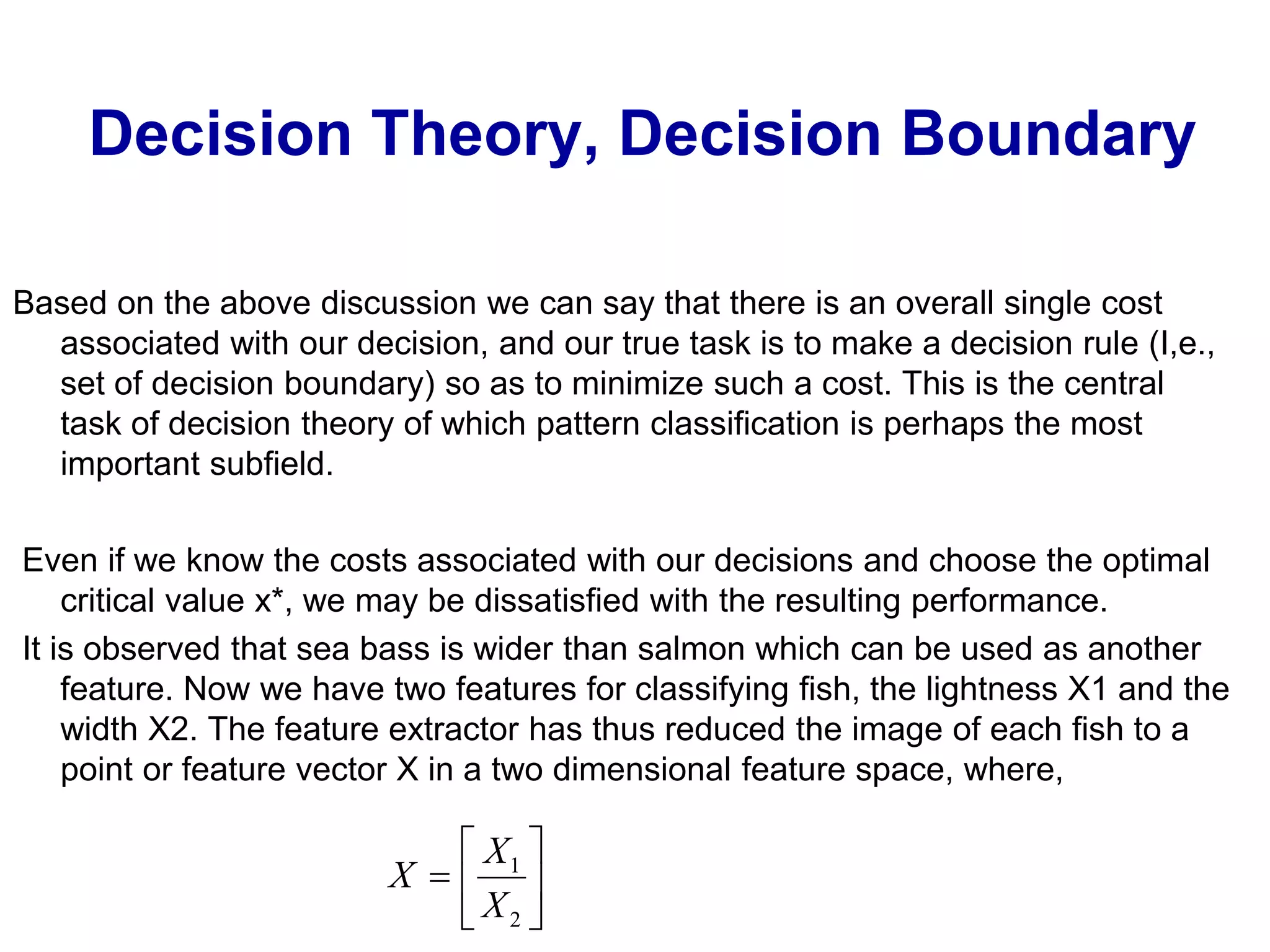 Decision Theory, Decision Boundary
Based on the above discussion we can say that there is an overall single cost
associated with our decision, and our true task is to make a decision rule (I,e.,
set of decision boundary) so as to minimize such a cost. This is the central
task of decision theory of which pattern classification is perhaps the most
important subfield.
Even if we know the costs associated with our decisions and choose the optimal
critical value x*, we may be dissatisfied with the resulting performance.
It is observed that sea bass is wider than salmon which can be used as another
feature. Now we have two features for classifying fish, the lightness X1 and the
width X2. The feature extractor has thus reduced the image of each fish to a
point or feature vector X in a two dimensional feature space, where,







2
1
X
X
X
 