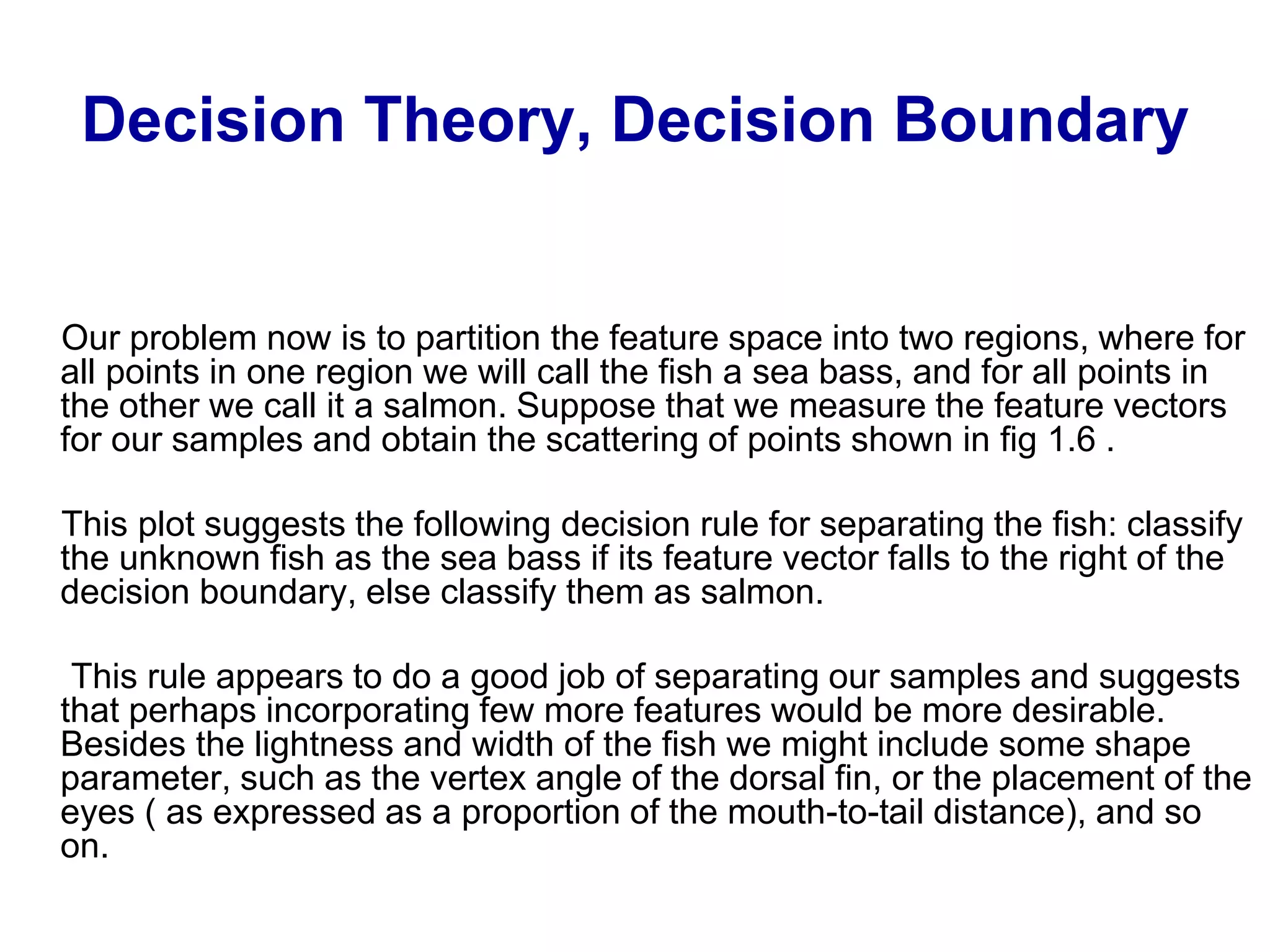 Decision Theory, Decision Boundary
Our problem now is to partition the feature space into two regions, where for
all points in one region we will call the fish a sea bass, and for all points in
the other we call it a salmon. Suppose that we measure the feature vectors
for our samples and obtain the scattering of points shown in fig 1.6 .
This plot suggests the following decision rule for separating the fish: classify
the unknown fish as the sea bass if its feature vector falls to the right of the
decision boundary, else classify them as salmon.
This rule appears to do a good job of separating our samples and suggests
that perhaps incorporating few more features would be more desirable.
Besides the lightness and width of the fish we might include some shape
parameter, such as the vertex angle of the dorsal fin, or the placement of the
eyes ( as expressed as a proportion of the mouth-to-tail distance), and so
on.
 